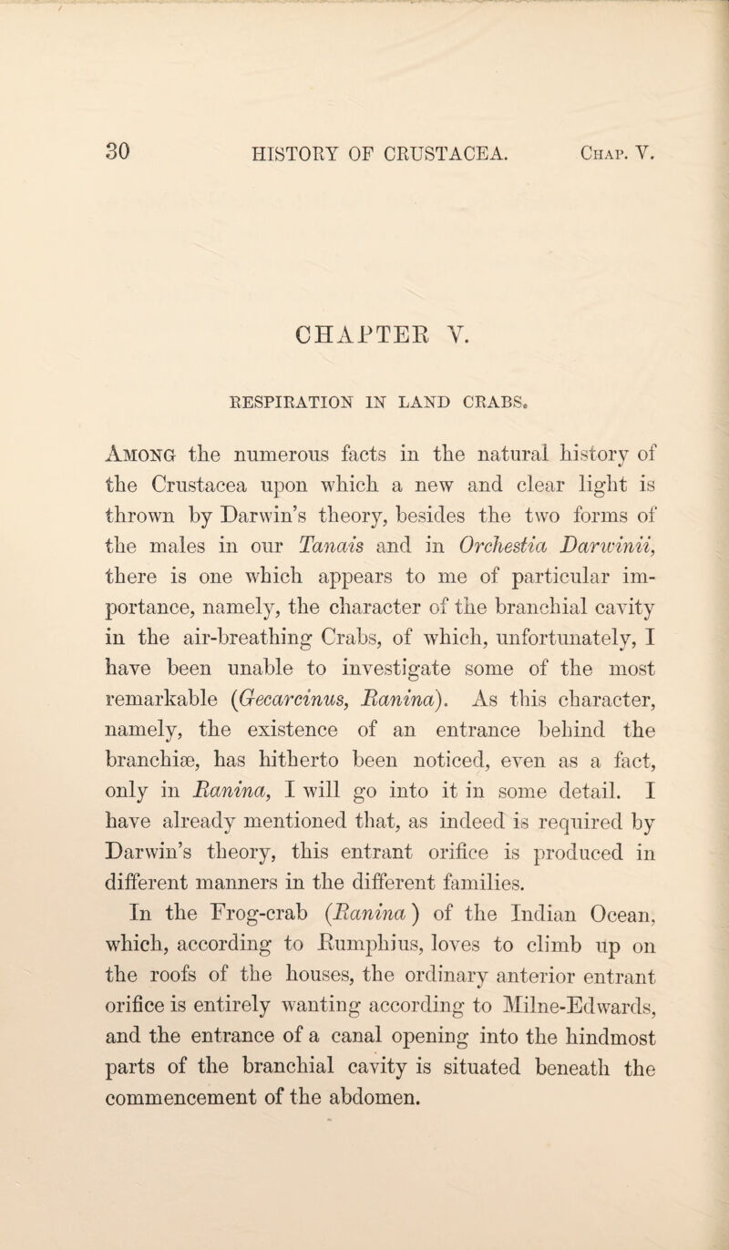 CHAPTER Y. RESPIRATION IN LAND CRABSe Among the numerous facts in the natural history of J the Crustacea upon which a new and clear light is thrown by Darwin’s theory, besides the two forms of the males in our Tanais and in Orchestia Darwinii, there is one which appears to me of particular im¬ portance, namely, the character of the branchial cavity in the air-breathing Crabs, of which, unfortunately, I have been unable to investigate some of the most remarkable (Gecarcinus, Banina). As this character, namely, the existence of an entrance behind the branchiae, has hitherto been noticed, even as a fact, only in Banina, I will go into it in some detail. I have already mentioned that, as indeed is required by Darwin’s theory, this entrant orifice is produced in different manners in the different families. In the Frog-crab (Banina) of the Indian Ocean, which, according to Rumphius, loves to climb up on the roofs of the houses, the ordinary anterior entrant orifice is entirely wanting according to Milne-Edwards, and the entrance of a canal opening into the hindmost parts of the branchial cavity is situated beneath the commencement of the abdomen.