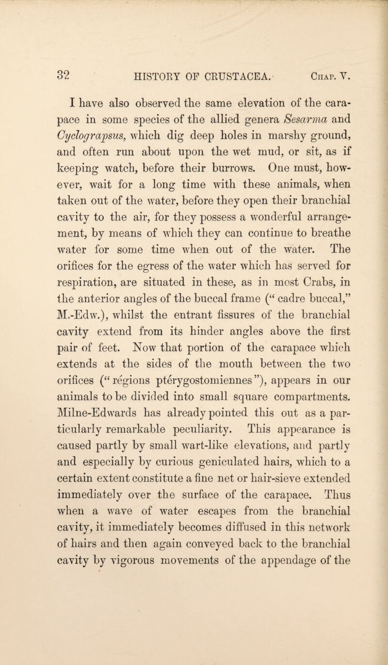 I have also observed the same elevation of the cara¬ pace in some species of the allied genera Sesarma and Cyclograpsus, which dig deep holes in marshy ground, and often run about upon the wet mud, or sit, as if keeping watch, before their burrows. One must, how¬ ever, wait for a long time with these animals, when taken out of the water, before they open their branchial cavity to the air, for they possess a wonderful arrange¬ ment, by means of which they can continue to breathe water for some time when out of the water. The orifices for the egress of the water which has served for respiration, are situated in these, as in most Crabs, in the anterior angles of the buccal frame (“ cadre buccal,” M,-Edw.), whilst the entrant fissures of the branchial cavity extend from its hinder angles above the first pair of feet. Now that portion of the carapace which extends at the sides of the mouth between the two orifices (“ regions pterygostomiennes ”), appears in our animals to be divided into small square compartments. Milne-Edwards has already pointed this out as a par¬ ticularly remarkable peculiarity. This appearance is caused partly by small wart-like elevations, and partly and especially by curious geniculated hairs, which to a certain extent constitute a fine net or hair-sieve extended immediately over the surface of the carapace. Thus when a wave of water escapes from the branchial cavity, it immediately becomes diffused in this network of hairs and then again conveyed back to the branchial cavity by vigorous movements of the appendage of the