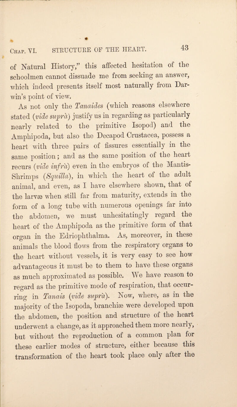of Natural History,” this affected hesitation of the schoolmen cannot dissuade me from seeking an answer, which indeed presents itself most naturally from Dar¬ win’s point of view. As not only the Tanaides (which reasons elsewhere stated (vide supra) justify us in regarding as particularly nearly related to the primitive Isopod) and the Amphipoda, but also the Decapod Crustacea, possess a heart with three pairs of fissures essentially in the same position; and as the same position of the heart recurs (vide infra) even in the embryos of the Mantis- Shrimps {ßquülob), in which the heart of the adult animal, and even, as I have elsewhere shown, that of the larvae when still far from maturity, extends in the form of a long tube with numerous openings far into the abdomen, we must unhesitatingly regard the heart of the Amphipoda as the primitive form of that organ in the Edriophthalma. As, moreover, in these animals the blood flows from the respiratory organs to the heart without vessels, it is very easy to see how advantageous it must be to them to have these organs as much approximated as possible. We have reason to regard as the primitive mode of respiration, that occur¬ ring in Tanais (vide supra). Now, where, as in the majority of the Isopoda, branchiae were developed upon the abdomen, the position and structure of the heart underwent a change, as it approached them more nearly, but without the reproduction of a common plan for these earlier modes of structure, either because this transformation of the heart took place only aftei the