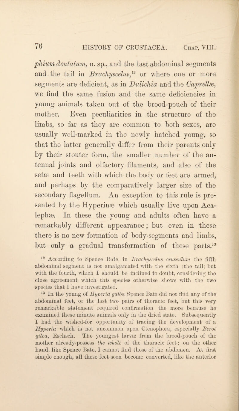 phium dentatum, n. sp.. and the last abdominal segments and the tail in Brachyscelus,]2 or where one or more segments are deficient, as in Dulicliia and the Caprelide, we find the same fusion and the same deficiencies in young animals taken out of the brood-pouch of their mother. Even peculiarities in the structure of the limbs, so far as they are common to both sexes, are usually well-marked in the newly hatched young, so that the latter generally differ from their parents only by their stouter form, the smaller number of the an¬ tennal joints and olfactory filaments, and also of the setse and teeth with which the body or feet are armed, and perhaps by the comparatively larger size of the secondary flagellum. An exception to this rule is pre¬ sented by the Hyperime which usually live upon Aca- lephse. In these the young and adults often have a remarkably different appearance; but even in these there is no new formation of body-segments and limbs, but only a gradual transformation of these parts.13 12 According to Spence Bate, in Brachyscelus crusculum the fifth abdominal segment is not amalgamated with the sixth (the tail) but with the fourth, which I should be inclined to doubt, considering the close agreement which this species otherwise shows with the two species that I have investigated. 13 In the young of Hyperia galba Spence Bate did not find any of the abdominal feet, or the last two pairs of thoracic feet, but this very remarkable statement required confirmation the more because he examined these minute animals only in the dried state. Subsequently I had the wished-for opportunity of tracing the development of a Ilyperia which is not uncommon upon Ctenophora, especially Beroe gilva, Eschsch. The youngest larvse from the brood-pouch of the mother already possess the whole of the thoracic feet; on the other hand, like Spence Bate, I cannot find those of the abdomen. At first simple enough, all these feet soon become converted, like the anterior