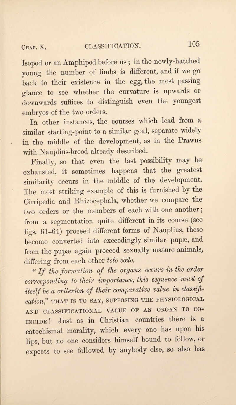 Isopod or an Amphipod before ns ; in tlie newly-hatched young the number of limbs is different, and if we go back to their existence in the egg, the most passing glance to see whether the curvature is upwards or downwards suffices to distinguish even the youngest embryos of the two orders. In other instances, the courses which lead from a similar starting-point to a similar goal, separate widely in the middle of the development, as in the Prawns with Nauplius-brood already described. Finally, so that even the last possibility may be exhausted, it sometimes happens that the greatest similarity occurs in the middle of the development. The most striking example of this is furnished by the Cirripedia and Ehizocephala, whether we compare the two orders or the members of each with one another; from a segmentation quite different in its course (see figs. 61-64) proceed different forms of FTauplius, these become converted into exceedingly similar pupsc, and from the pupa3 again proceed sexually mature animals, differing from each other toto coelo. “ If the formation of the organs occurs in the order corresponding to their importance, this sequence must of itself be a criterion of their comparative value in classifi¬ cation,” THAT IS TO SAY, SUPPOSING THE PHYSIOLOGICAL AND CLASSIFICATIONAL VALUE OF AN OEGAN TO CO¬ INCIDE ! Just as in Christian countries there is a catechismal morality, which every one has upon his lips, but no one considers himself bound to follow, or expects to see followed by anybody else, so also has