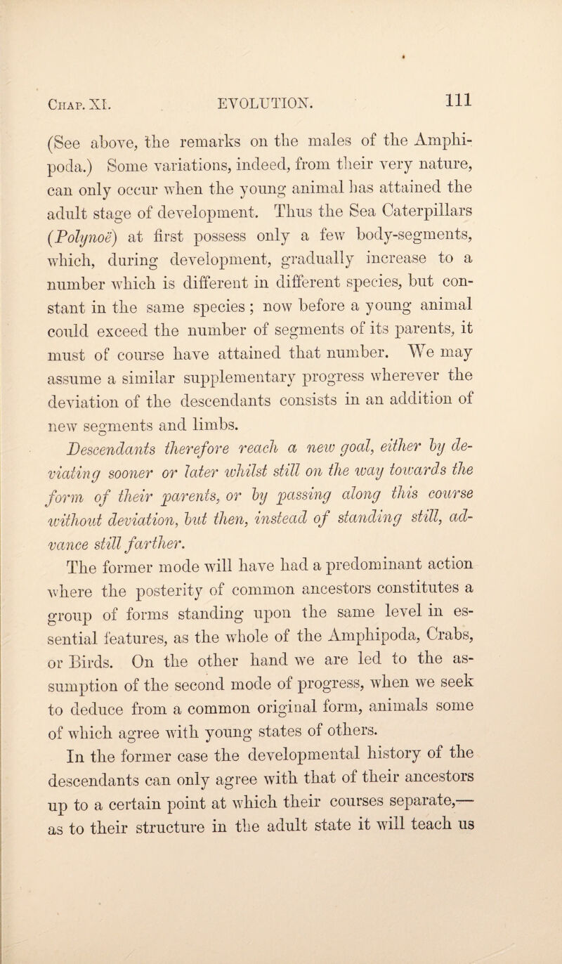 (See above, the remarks on the males of the Amphi- pocla.) Some variations, indeed, from their very nature, can only occur when the young animal Las attained the adult stage of development. Thus the Sea Caterpillars (Polynoe) at first possess only a few body-segments, which, during development, gradually increase to a number which is different in different species, but con¬ stant in the same species; now before a young animal could exceed the number of segments of its parents, it must of course have attained that number. We may assume a similar supplementary progress wherever the deviation of the descendants consists in an addition of new segments and limbs. Descendants therefore reach a new goal, either by de¬ viating sooner or later whilst still on the way towards the form of their parents, or by passing along this course without deviation, but then, instead of standing still, ad¬ vance still farther. The former mode will have had a predominant action where the posterity of common ancestors constitutes a group of forms standing upon the same level in es¬ sential features, as the whole of the Ampliipoda, Crabs, or Birds. On the other hand we are led to the as¬ sumption of the second mode of progress, when we seek to deduce from a common original form, animals some of which agree with young states of others. In the former case the developmental history of the descendants can only agree with that of their ancestors up to a certain point at which their courses separate, as to their structure in the adult state it will teach us