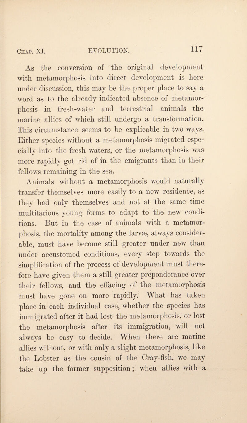 As the conversion of the original development with metamorphosis into direct development is here under discussion, this may be the proper place to say a word as to the already indicated absence of metamor¬ phosis in fresh-water and terrestrial animals the marine allies of which still undergo a transformation. This circumstance seems to he explicable in two ways. Either species without a metamorphosis migrated espe¬ cially into the fresh waters, or the metamorphosis was more rapidly got rid of in the emigrants than in their fellows remaining in the sea. Animals without a metamorphosis would naturally transfer themselves more easily to a new residence, as they had only themselves and not at the same time multifarious young forms to adapt to the new condi¬ tions. But in the case of animals with a metamor¬ phosis, the mortality among the larvae, always consider¬ able, must have become still greater under new than under accustomed conditions, every step towards the simplification of the process of development must there¬ fore have given them a still greater preponderance over their fellows, and the effacing of the metamorphosis must have gone on more rapidly. What has taken place in each individual case, whether the species has immigrated after it had lost the metamorphosis, or lost the metamorphosis after its immigration, will not always be easy to decide. When there are marine allies without, or with only a slight metamorphosis, like the Lobster as the cousin of the Cray-fish, we may take up the former supposition; when allies with a