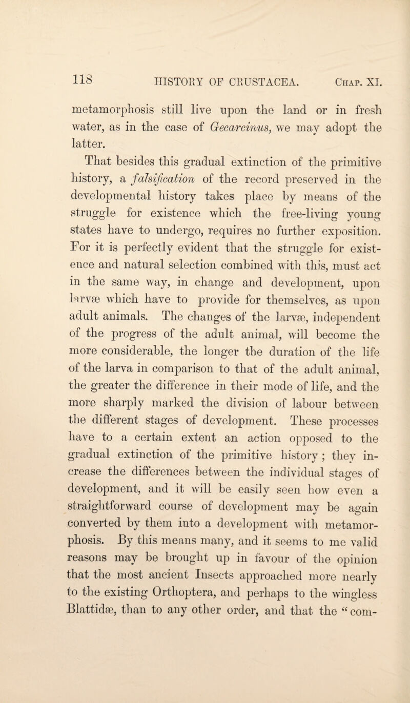 metamorphosis still live upon the land or in fresh water, as in the case of Gecarcinus, we may adopt the latter. That besides this gradual extinction of the primitive history, a falsification of the record preserved in the developmental history takes place by means of the struggle for existence which the free-living young states have to undergo, requires no further exposition. For it is perfectly evident that the struggle for exist¬ ence and natural selection combined with this, must act in the same way, in change and development, upon Frvrn which have to provide for themselves, as upon adult animals. The changes of the larvae, independent of the progress of the adult animal, will become the more considerable, the longer the duration of the life of the larva in comparison to that of the adult animal, the greater the difference in their mode of life, and the more sharply marked the division of labour between the different stages of development. These processes have to a certain extent an action opposed to the gradual extinction of the primitive history; they in¬ crease the differences between the individual stages of development, and it will be easily seen how even a straightforward course of development may be again converted by them into a development with metamor¬ phosis. By this means many, and it seems to me valid reasons may be brought up in favour of the opinion that the most ancient Insects approached more nearly to the existing Orthoptera, and perhaps to the wingless Blattidee, than to any other order, and that the “ com-