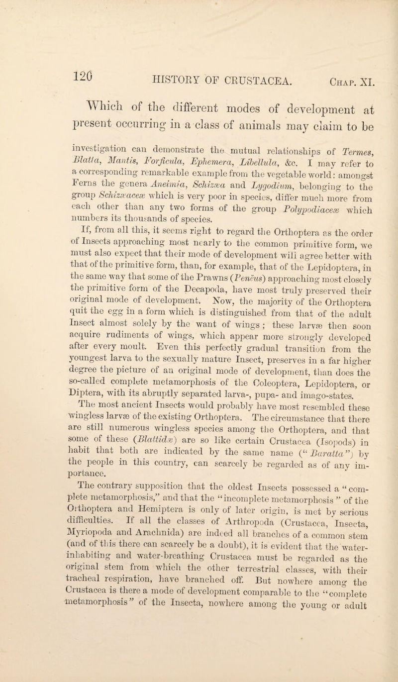 Which of the different modes of development at present occurring in a class of animals may claim to be investigation can demonstrate the mutual relationships of Terraes, Blatt a, Mantis, h ovficula, Ephemera, Libellula, &c. I may refer to a conesponcling remarkable example from the vegetable world: amongst Ferns the genera Aneimia, Schizxa and Lygodium, belonging to the group hchizseacese which is very poor in species, differ much more from each other than any two forms of the group Polypodiaceee which numbers its thousands of species. If, from all this, it seems right to regard the Orthoptera as the order of Insects approaching most nearly to the common primitive form, we must also expect that their mode of development will agree better with that of the primitive form, than, for example, that of the Lepidoptera, in the same way that some of the Prawns {Pencils') approaching most closely the primitive form of the Decapoda, have most truly preserved their original mode of development. Now, the majority of the Orthoptera quit the egg in a form which is distinguished from that of the adult Insect almost solely by the want of wings ; these larvse then soon acquire rudiments of wings, which appear more strongly developed after every moult. Even this perfectly gradual transition from the joungest larva to the sexually mature Insect, preserves in a far higher degree the picture of an original mode of development, than does the so-called complete metamorphosis of the Coleoptera, Lepidoptera, or Diptera, with its abruptly separated larva-, pupa- and imago-states. The most ancient Insects would probably have most resembled these wingless larvse of the existing Orthoptera. The circumstance that there are still numerous wingless species among the Orthoptera, and that some of these (Pilattidx) are so like certain Crustacea (Isopods) in habit that both are indicated by the same name (“ Baratt a ”) by the people in this country, can scarcely be regarded as of any im¬ portance. I he contrary supposition that the oldest Insects possessed a “ com¬ plete metamorphosis,” and that the “incomplete metamorphosis ” of the Orthoptera and Hemiptera is only of later origin, is met by serious difficulties. If all the classes of Arthropoda (Crustacea, Insecta, Myriopoda and Aiachnida) are indeed all branches of a common stem (and of this there can scarcely be a doubt), it is evident that the water- inhabiting and water-breathing Crustacea must be regarded as the original stem from which the other terrestrial classes, with their tracheal respiration, have branched off. But nowhere among the Crustacea is there a mode of development comparable to the “complete metamorphosis” of the Insecta, nowhere among the young or adult