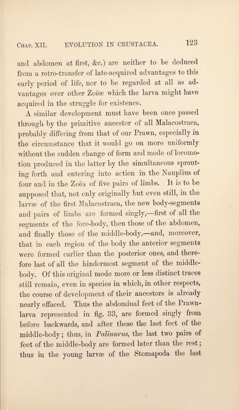 and abdomen at first, &c.) are neither to be deduced from a retro-transfer of late-acquired advantages to this early period of life, nor to be regarded at all as ad¬ vantages over other Zoeae which the larva might have acquired in the struggle for existence. A similar development must have been once passed through by the primitive ancestor of all Malacostraca, probably differing from that of our Prawn, especially in the circumstance that it would go on more uniformly without the sudden change of form and mode of locomo¬ tion produced in the latter by the simultaneous sprout¬ ing forth and entering into action in the Nauplius of four and in the Zoea of five pairs of limbs. It is to be supposed that, not only originally but even still, in the larvae of the first Malacostraca, the new body-segments and pairs of limbs are formed singly,—first of ail the segments of the fore-body, then those of the abdomen, and finally those of the middle-body,—and, moreover, that in each region of the body the anterior segments were formed earlier than the posterior ones, and there¬ fore last of all the hindermost segment of the middle- bodv. Of this original mode more or less distinct traces still remain, even in species in which, in other respects, the course of development of their ancestors is already nearly effaced. Thus the abdominal feet of the Prawn- larva represented in fig. 33, are formed singly from before backwards, and after these the last feet of the middle-body; thus, in Palinurus, the last two pairs of feet of the middle-body are formed later than the rest; thus in the young larvae of the Stomapoda the last