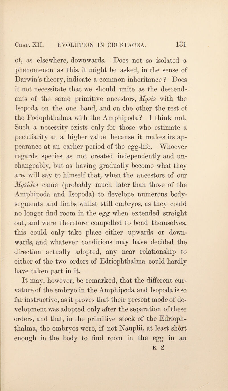 of, as elsewhere, downwards. Does not so isolated a phenomenon as this, it might be asked, in the sense of Darwin’s theory, indicate a common inheritance ? Does it not necessitate that we should unite as the descend¬ ants of the same primitive ancestors, Mysis with the Isopod a on the one hand, and on the other the rest of the Podophthalma with the Amphipoda ? I think not. Such a necessity exists only for those who estimate a peculiarity at a higher value because it makes its ap¬ pearance at an earlier period of the egg-life. Whoever regards species as not created independently and un¬ changeably, but as having gradually become what they are, will say to himself that, when the ancestors of our Mysides came (probably much later than those of the Amphipoda and Isopoda) to develope numerous body- segments and limbs whilst still embryos, as they could no longer find room in the egg when extended straight out, and were therefore compelled to bend themselves, this could only take place either upwards or down¬ wards, and whatever conditions may have decided the direction actually adopted, any near relationship to either of the two orders of Edriophthalma could hardly have taken part in it. It may, however, be remarked, that the different cur¬ vature of the embryo in the Amphipoda and Isopoda is so far instructive, as it proves that their present mode of de¬ velopment was adopted only after the separation of these orders, and that, in the primitive stock of the Edrioph¬ thalma, the embryos were, if not Nauplii, at least short enough in the body to find room in the egg in an k 2