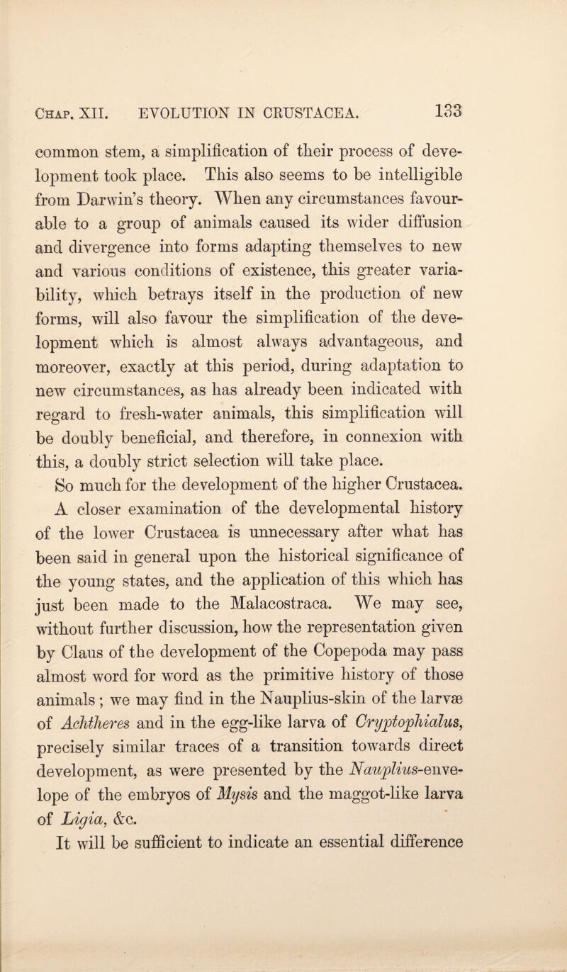 common stem, a simplification of their process of deve¬ lopment took place. This also seems to be intelligible from Darwin’s theory. When any circumstances favour¬ able to a group of animals caused its wider diffusion and divergence into forms adapting themselves to new and various conditions of existence, this greater varia¬ bility, which betrays itself in the production of new forms, will also favour the simplification of the deve- lopment which is almost always advantageous, and moreover, exactly at this period, during adaptation to new circumstances, as has already been indicated with regard to fresh-water animals, this simplification will be doubly beneficial, and therefore, in connexion with this, a doubly strict selection will take place. So much for the development of the higher Crustacea. A closer examination of the developmental history of the lower Crustacea is unnecessary after what has been said in general upon the historical significance of the young states, and the application of this which has just been made to the Malacostraca. We may see, without further discussion, how the representation given by Claus of the development of the Copepoda may pass almost word for word as the primitive history of those animals ; we may find in the Nauplius-skin of the larvae of Achtheres and in the egg-like larva of Cryjotophialus, precisely similar traces of a transition towards direct development, as were presented by the Naujplius-Qnve- lope of the embryos of Mysis and the maggot-like larva of Liyia, &c. It will be sufficient to indicate an essential difference