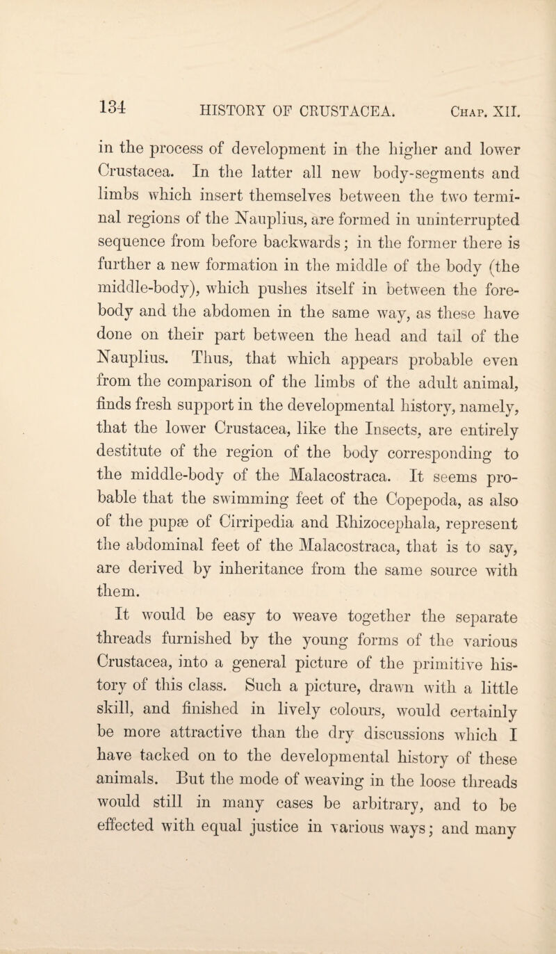 in the process of development in the higher and lower Crustacea. In the latter all new body-segments and limbs which insert themselves between the two termi¬ nal regions of the Nauplius, are formed in uninterrupted sequence from before backwards; in the former there is further a new formation in the middle of the body (the middle-body), which pushes itself in between the fore¬ body and the abdomen in the same way, as these have done on their part between the head and tail of the Nauplius. Thus, that which appears probable even from the comparison of the limbs of the adult animal, finds fresh support in the developmental history, namely, that the lower Crustacea, like the Insects, are entirely destitute of the region of the body corresponding to the middle-body of the Malacostraea. It seems pro¬ bable that the swimming feet of the Copepoda, as also of the pupae of Cirripedia and Ehizocephala, represent the abdominal feet of the Malacostraea, that is to say, are derived by inheritance from the same source with them. It would be easy to weave together the separate threads furnished by the young forms of the various Crustacea, into a general picture of the primitive his¬ tory of this class. Such a picture, drawn with a little skill, and finished in lively colours, would certainly be more attractive than the dry discussions which I have tacked on to the developmental history of these animals. But the mode of weaving in the loose threads would still in many cases be arbitrary, and to be effected with equal justice in various ways; and many