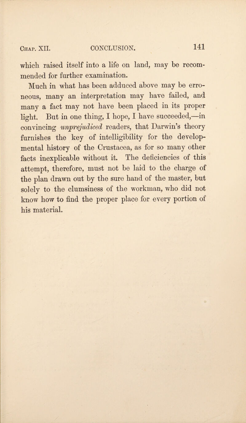 Chap. XII. CONCLUSION. which raised itself into a life on land, may be recom¬ mended for further examination. Much in what has been adduced above may be erro¬ neous, many an interpretation may have failed, and many a fact may not have been placed in its proper light. But in one thing, I hope, I have succeeded,—in convincing unprejudiced readers, that Darwin’s theory furnishes the key of intelligibility for the develop¬ mental history of the Crustacea, as for so many other facts inexplicable without it. The deficiencies of this attempt, therefore, must not be laid to the charge of the plan drawn out by the sure hand of the master, but solely to the clumsiness of the workman, who did not know how to find the proper place for every portion of his material.