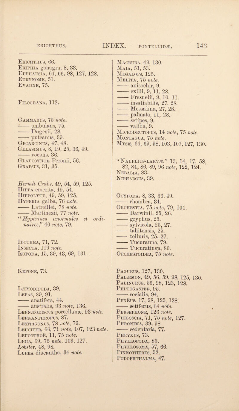 Eeichthus, 66. Eriphia gonagra, 8, 83. Euphapsia, 64, 66, 98, 127, 128. Eprynome, 51. Eyadne, 75. Filograna, 112. Gammarps, 75 note. -ambulans, 75. -Dugesii, 28. -puteairas, 39. Gecarcinps, 47, 48. Gelasimps, 8, 19, 25, 36, 49. -vocaus, 36. Glapcothoe Peronii, 56. Grapsps, 31, 35. Hermit Crabs, 49, 54, 59, 125. Hippa emerita, 49, 54. Hippolyte, 49, 59, 125. Hypeeia galba, 76 note. -Latreillei, 78 note. -Martinezii, 77 note. u Hyperines anormales et orcli- naires,” 40 note, 79. Ipothea, 71, 72. Insecta, 119 note. Isopoda, 15, 39, 43, 69, 131. Kepone, 73. L^modipoda, 39. Lepas, 89, 91. -anatifera, 44. -australis, 93 note, 136. Lernpiodiscps porcellanse, 93 note. Lernanthropps, 87. Lesteigonps, 78 note, 79. Lepcieer, 66, 71 note, 107, 123 note Lepcothoe, 11, 75 note. Ligia, 69, 75 note, 103, 127. Lobster, 48, 98. Lppea diacantha, 34 note. Macrpra, 49, 130. Maia, 51, 53. Megalops, 125. Melita, 75 note. -anisochir, 9. -exilii, 9, 11, 28. -Fresnelii, 9, 10, 11. -insatiabilis, 27, 28. -Messalina, 27, 28. -palmata, 11, 28. -setipes, 9. -valida, 9. Microdeptopps, 14 note, 75 note. Montagpa, 75 note. Mysis, 64, 69, 98,103,107,127, 130. “ NAPPLIPS-LARViE,” 13, 14, 17, 58, 82, 84, 86, 89, 96 note, 122, 124. Nebalia, 83. Niphaegps, 39. Ocypoda, 8, 33, 36, 49. -rliombea, 34. Orchestia, 75 note, 79, 104. -Darwinii, 25, 26. --gryphus, 25. -sylvicola, 25, 27. -tahitensis, 25. - telluris, 25, 27. -Tucurauna, 79. -Tucuratinga, 80. Orchestoidea, 75 note. Pagprps, 127, 130. Palpmon, 49, 56, 59, 98, 125, 130. Palinprus, 56, 98, 123, 128. Peltogaster, 95. -- socialis, 94. Peneps, 17, 98, 125, 128. -setiferus, 64 note. Persephone, 126 note. Philoscia, 71, 75 note, 127. Phronima, 39, 98. -sedentaria, 77. Phryxps, 73. Phyllopoda, 83. Phyllosoma, 57, 66. Pinnotheres, 52. Podofhthalma, 47.