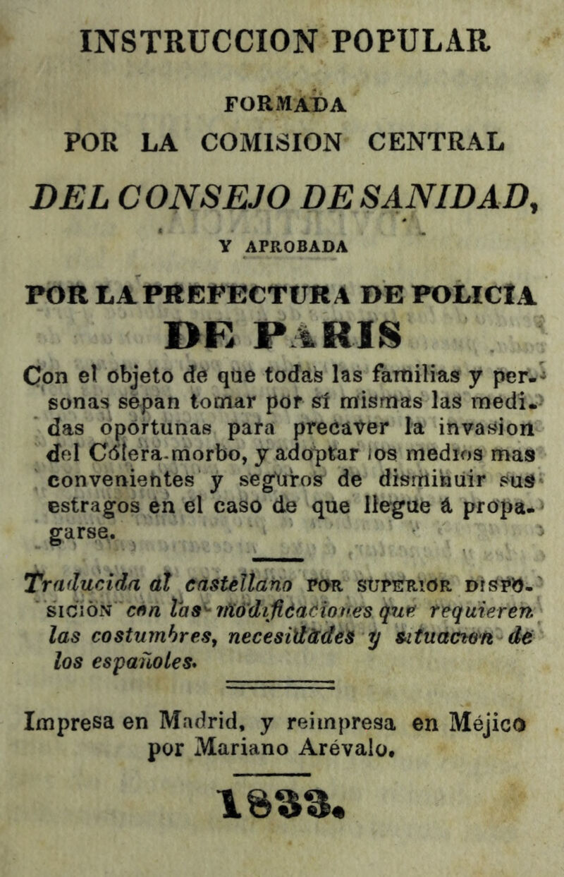 INSTRUCCION POPULAR rORMATDA POR LA COMISION CENTRAL DEL CONSEJO DESANIDAD, Y APROBADA POR LA PREFECTURA DE POLICÍA I>R PARIS Con el objeto dé que todas las familias y per-* sonas sepan tomar por sí mismas las medi. das oportunas para precaver la invasión del Cdtera-morbo, y adoptar ios medios mas convenientes y seguiros de disminuir suS estragos én el caso de que llegue á propa- garse. Traducida át castélíano por superior díspO-' siciÓN cñn las'- rfíó'difiéaéíones quP. requieren las costumbres^ necesid&des y Situacton de los españoles* Impresa en Madrid, y reimpresa en Méjico por Mariano Arévalo.