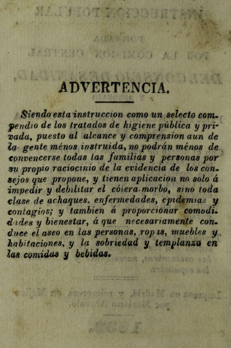 ADVERTEJVCIA. Siendo esta instrucción como un selecto com» fendio de los tratados de higiene pública y pri- vada, puesto al alcance y comprensión aun de la gente ménos instruida, no podrán minos de convencerse todas las familias y personas por su propio raciocinio de la evidencia de los con» sejos que propone, y tienen aplicación no solo á impedir y debilitar el cólera, morbo, sino toda clase de achaques, enfermedades, epidemias y contagios; y también á proporcionar comodi» d ides y bienestar, á que necesariamente con» duce el aseo en las personas, rop is, muebles y habitaciones, y la sobriedad y templanza en las comidas y bebidas»