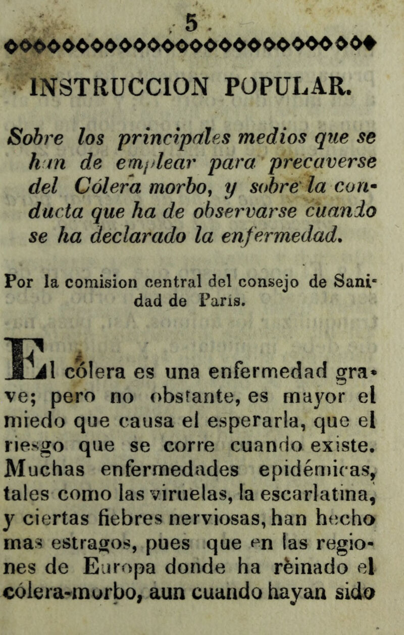 INSTRUCCION POPULAR. Sobre los principríles medios que se h m de ern¡dear para precaverse del Cólera morbo, y sobre la con* duda que ha de observarse cuando se ha declarado la enf ermedad. Por la comisión central del consejo de Sani- dad de Paris. colera es una enfermedad gra» ve; pero no obstante, es mayor el miedo que causa el esperarla, que el riesgo que se corre cuando existe. Muchas enfermedades epidéniicas, tales como las viruelas, la escarlatina, y ciertas fiebres nerviosas, han hecho mas estragos, pues que en las regio- nes de Europa donde ha rfeinado el cólera-morbo, aun cuando hayan sida