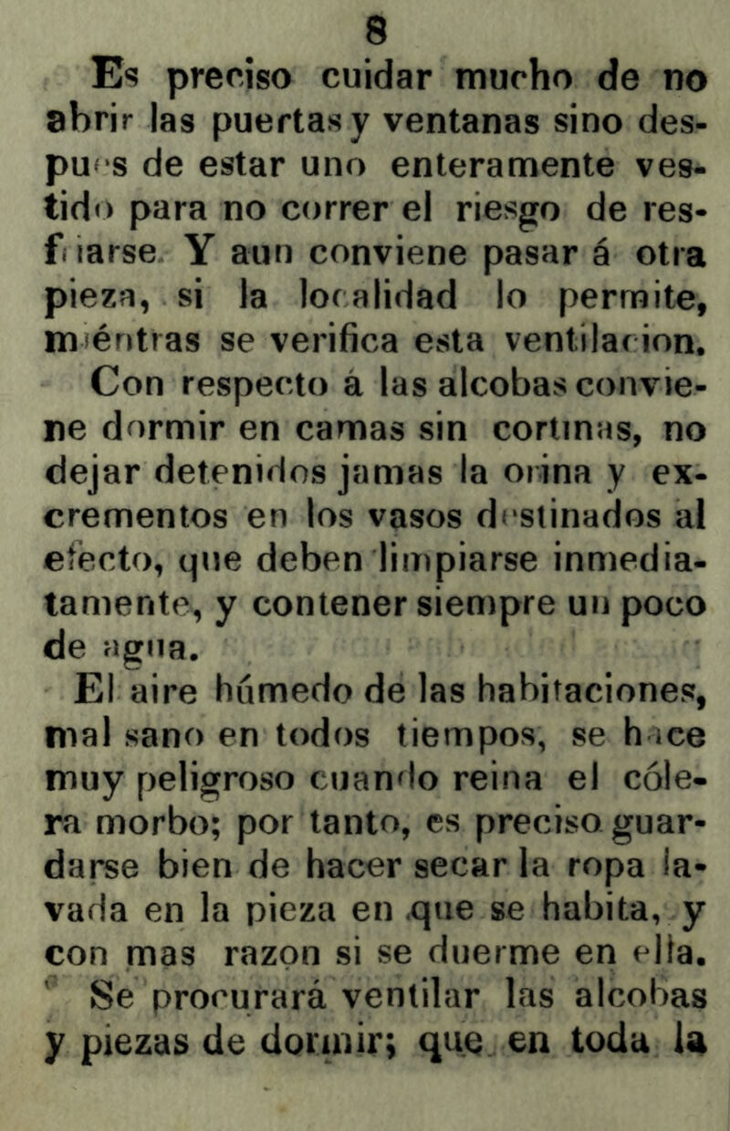 Es preciso cuidar mucho de no abrir las puertas y ventanas sino des- pu<‘S de estar uno enteramente ves- tido para no correr el riesgo de res- f larse Y aun conviene pasar á otra pieza, si la localidad lo permite, nuéntras se verifica esta ventilación. Con respecto á las alcobas convie- ne dormir en camas sin cortinas, no dejar detenidos jamas la orina y ex- crementos en los vasos destinados ai efecto, que deben limpiarse inmedia- tamente, y contener siempre un poco de agua. El aire húmedo de las habitaciones, mal sano en todos tiempos, se h ice muy peligroso cuando reina el cóle- ra morbo; por tanto, es preciso guar- darse bien de hacer secar la ropa la- vada en la pieza en .que se habita, y con mas razón si se duerme en ella. ' Se procurará ventilar las alcobas y piezas de dormir; que en toda I4