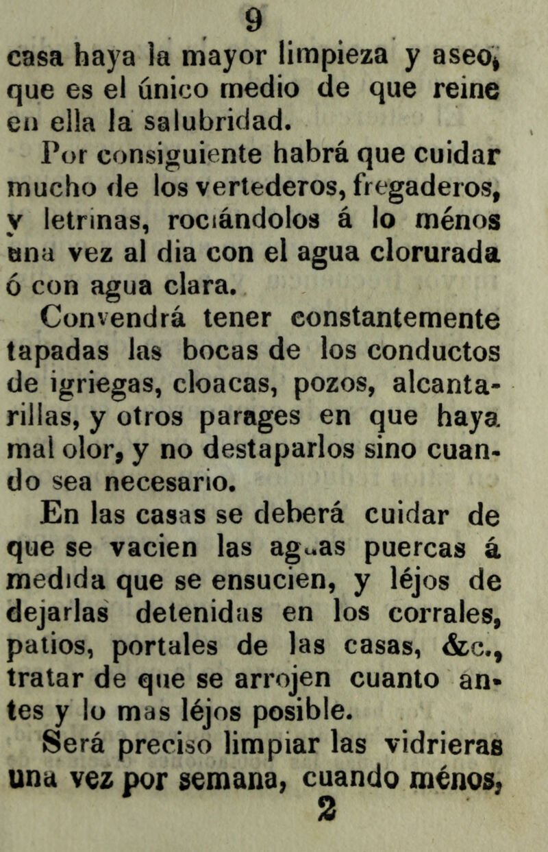 casa haya la mayor limpieza y aseo* que es el único medio de que reine en ella la salubridad. Por consiguiente habrá que cuidar mucho de los vertederos, fregaderos, y letrinas, rociándolos á lo menos ana vez al dia con el agua clorurada ó con agua clara. Convendrá tener constantemente tapadas las bocas de los conductos de igriegas, cloacas, pozos, alcanta- rillas, y otros parages en que haya mal olor, y no destaparlos sino cuan- do sea necesario. En las casas se deberá cuidar de que se vacien las ag«as puercas á medida que se ensucien, y léjos de dejarlas detenidas en los corrales, palios, portales de las casas, &c., tratar de que se arrojen cuanto an* tes y lo mas léjos posible. Será preciso limpiar las vidrieras una vez por semana, cuando menos, 2