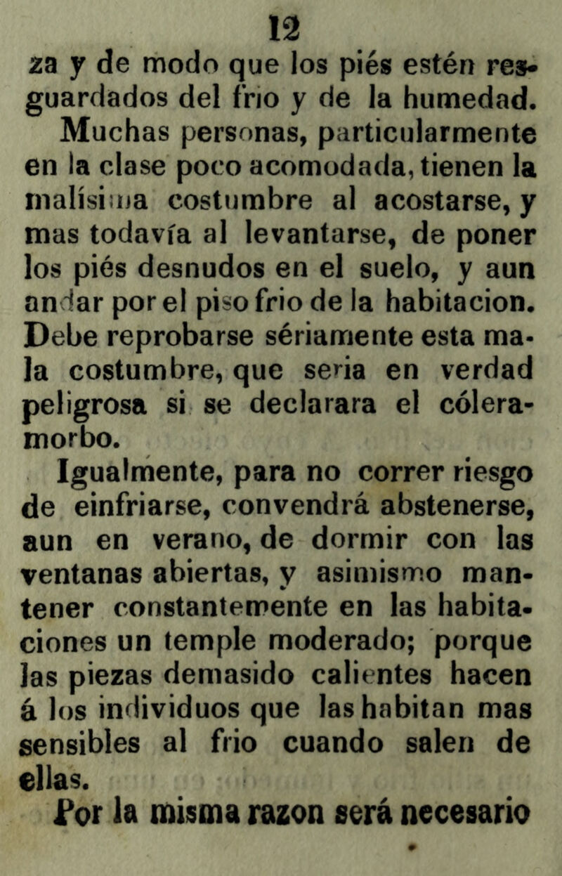 ZB y de modo que los piés estén res* guardados del frío y de la humedad. Muchas personas, particularmente en la clase poco acomodada, tienen la inalísiina costumbre al acostarse, y mas todavía al levantarse, de poner los piés desnudos en el suelo, y aun andar por el piso frió de la habitación. Debe reprobarse sériamente esta ma- la costumbre, que sena en verdad peligrosa si se declarara el cólera- morbo. Igualmente, para no correr riesgo de einfriarse, convendrá abstenerse, aun en verano, de dormir con las ventanas abiertas, y asimismo man- tener constantemente en las habita- ciones un temple moderado; porque las piezas demasido calientes hacen á los individuos que las habitan mas sensibles al frió cuando salen de ellas. f or la misma razón sorá necesario