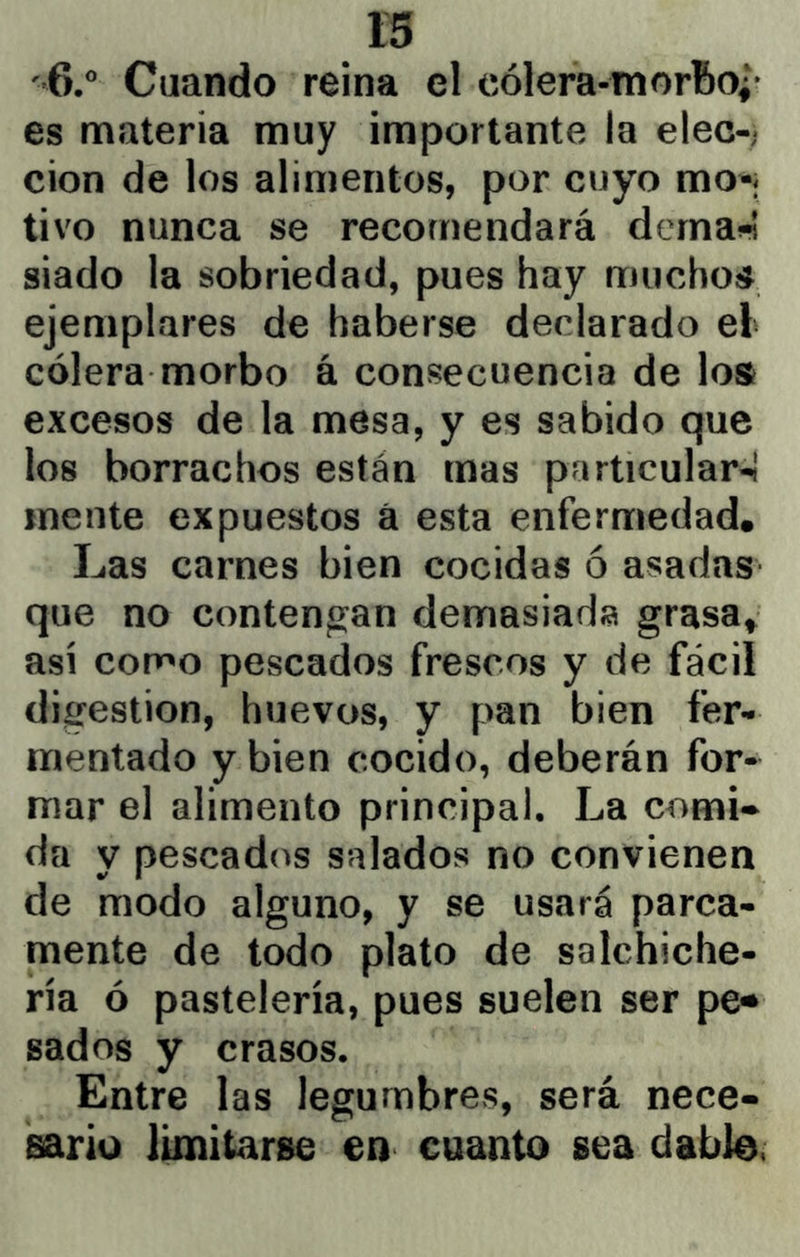 '6.® Cuando reina el cólera-morBo¿* es materia muy importante la elec-; cion de los alimentos, por cuyo mo-| tivo nunca se recomendará dcrnai-í siado la sobriedad, pues hay muchoíJ ejemplares de haberse declarado el cólera morbo á consecuencia de los excesos de la mesa, y es sabido que los borrachos están mas particular-í mente expuestos á esta enfermedad. Las carnes bien cocidas ó asadas que no contengan demasiada grasa» así como pescados frescos y de fácil digestión, huevos, y pan bien fer- mentado y bien cocido, deberán for- mar el alimento principal. La cornil da y pescados salados no convienen de modo alguno, y se usará parca- mente de todo plato de salchiche- ría ó pastelería, pues suelen ser pe«* sados y crasos. Entre las legumbres, será nece- sario limitarse en cuanto sea dable.