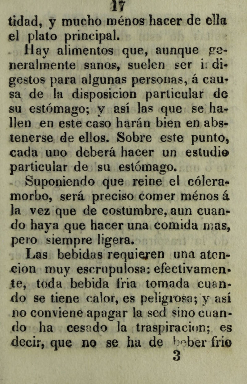tidad, y mucho ménos hacer de ella el plato principal. Hay alimentos que, aunque ge- neralmente sano5, suelen ser i: di- gestos para algunas personas, á cau- sa de la disposición particular de su estómago; y así las que se ha- llen en este caso harán bien en abs- tenerse de ellos. Sobre este punto, cada uno deberá hacer un estudio particular de su estómago. Suponiendo que reine el cólera- morbo, será preciso comer ménos á la vez que de costumbre, aun cuan- do haya que hacer una comida mas, pero siempre ligera. Las bebidas requieren una aten- don muy escrupulosa: efectivamen- te, toda bebida fria tomada cuan- do se tiene calor, es peligrosa; y así no conviene apagar la sed sino cuan- do ha cesado la traspiración; es decir, que no se ha de b^ber frió 3