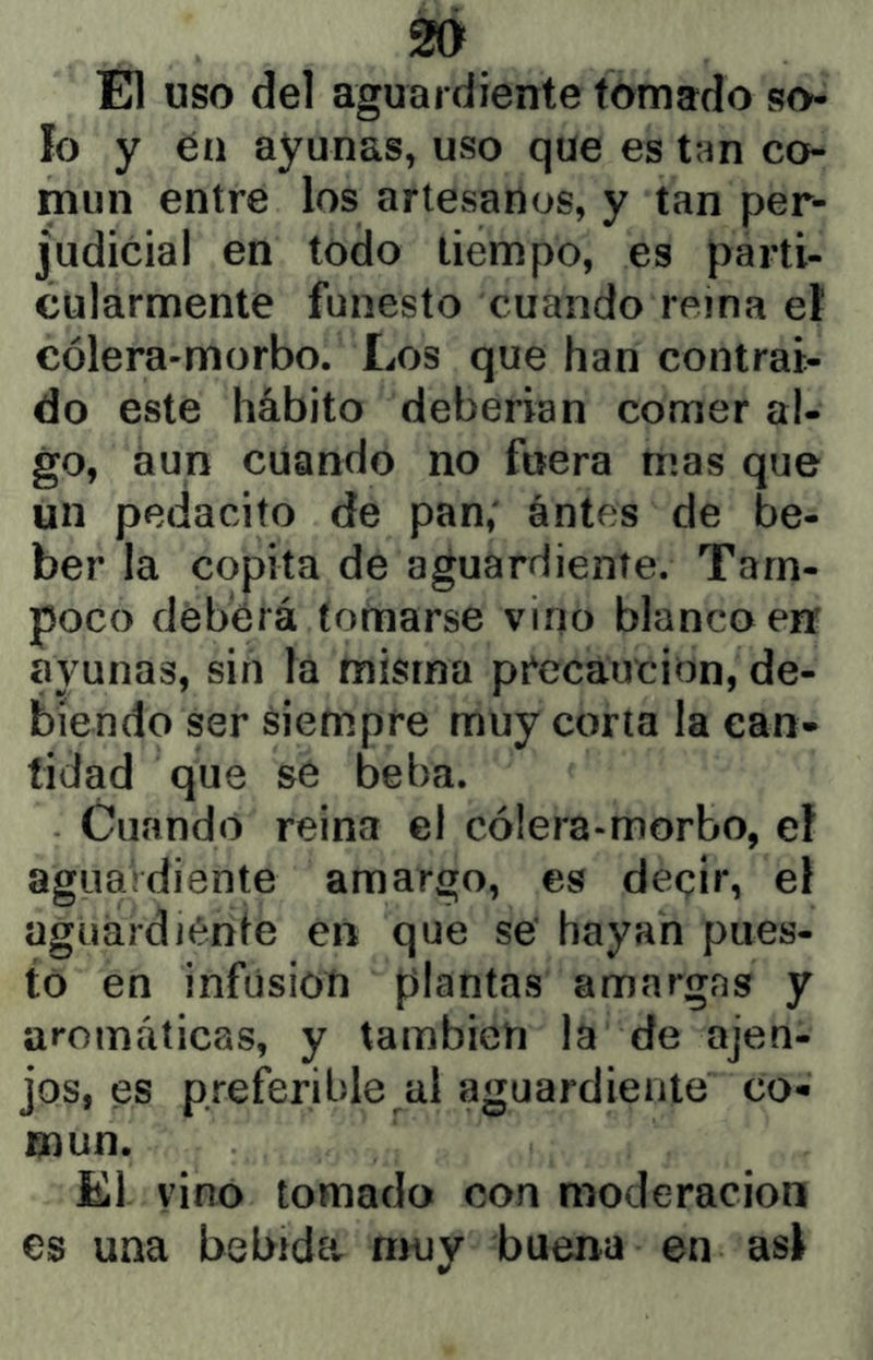 El uso del aguardiente tomado so- lo y en ayunas, uso que es tan co- mún entre los artesanos, y tan per- judicial en todo tiempo, es parti- cularmente funesto cuando reina et cólera-morbo. Los que han contrai- do este hábito deberian comer al- go, aun cuando no fuera mas que un pedacito de pan; antes de be- ber la copita de aguardiente. Tam- poco deberá tomarse vino blanca en ayunas, sin la misma pt'ecaucion, de- biendo ser siempre muy corta la can- tidad que se beba. Cuando reina el cólera-morbo, el agiiaVdiente amargo, es deqir, el agiiardiénte en que se' hayan pues- to en infusión plantas amargas y aromáticas, y también la de ajen- jos, es preferible al aguardiente co- mún. El. vino tomado con moderación es una bebídUr nniy buena en asi