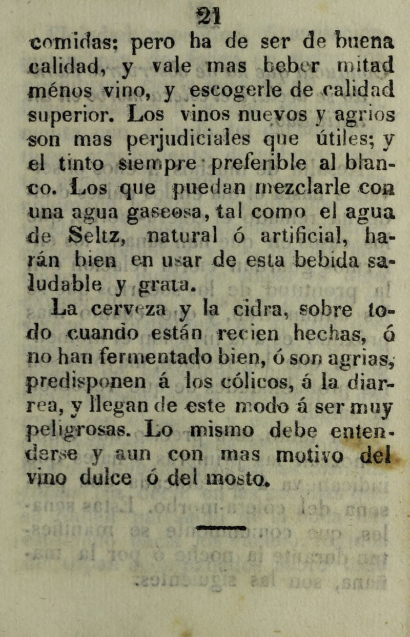 comidas; pero ha de ser de buena calidad, y vale mas beber mitad fnénos vino, y escogerle de calidad superior. Los vinos nuevos y agrios son mas perjudiciales que útiles; y el tinto siempre ■ preferible al blan- co. Los que puedan mezclarle con una agua gaseosa, tal como el agua de Seltz, natural ó artificial, ha- rán bien en usar de esta bebida sa- ludable y graia. La cerv< za y la cidra, sobre lo- do cuando están recien hechas, ó no han fermentado bien, ó son agrias, predisponen á los cólicos, a la diar- rea, y llegan de este modo á ser muy peligrosas. Lo mismo debe enten- derse y aun con mas motivo del vino dulce ó del mosto.