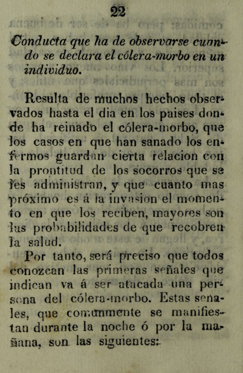 Conducta que ha de observarse cuan^' do se declara el cólera-morbo en un individuo. Resulta dé muchos hechos obser- vados hasta el dia en los países don* de ha reinado el cólera-morbo, que los casos en que han sanado los en* ftrmos ¿uardniv cierta relación con la prontitud de los socorros que se íes administrnn, y que cuanto mas próximo es á ia invasión el momen- to en que los reciben, mayores son lus probabilidades de que recobren la salud. Por tanto, será preciso que todos conozcan las primeras s^^ñales que indican va á ser atacada una per- sona del cólera-mfu'bo. Estas seña- les, que comunmente se manifies- tan durante la noche ó por la ma- ñana, son. las siguientes:-