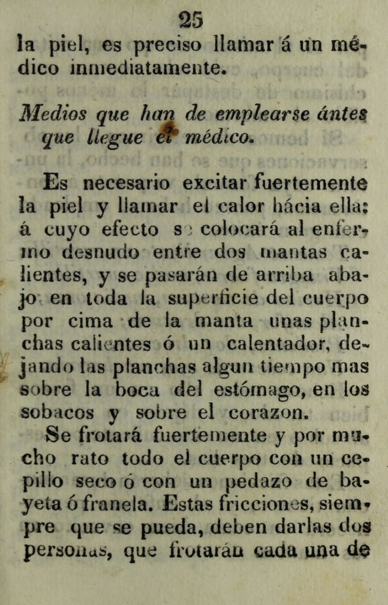 la piel, es preciso llamar á un mé- dico inmediatamente* Medios que han de emplearse ántes^ que llegue ^ médico. Es necesario excitar fuertemente la piel y llamar el calor hácia ella; á cuyo efecto s ; colocará al enfer-? ino desnudo entre dos mantas ca- lientes, y se pasarán de arriba aba- jo en toda la superíicie del cuerpo por cima de la manta unas plan- chas calientes ó un calentador, de- jando las planchas algún tiempo mas sobre la boca del estómago, en los sobacos y sobre el corazón. Se frotará fuertemente y por mu- cho rato todo el cuerpo con un ce- pillo seco ó con un pedazo de ba- yeta ó franela. Estas fricciones, siem- pre que «íe pueda, deben darlas dos personas, que frotarán cada una de