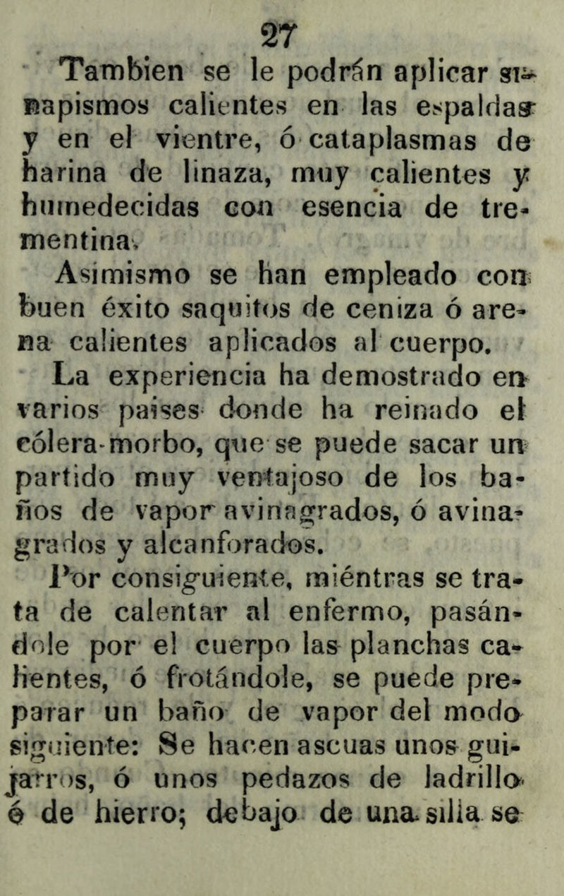 También se le podrán aplicar si- napismos calientes en las espaldar y en el vientre, ó cataplasmas de harina de linaza, mny calientes y humedecidas con esencia de tre- mentina. Asimismo se han empleado cohí buen éxito saquitos de ceniza ó are- na calientes aplicados al cuerpo. La experiencia ha demostrado ei> varios países donde ha reinado e\ cólera-morbo, que se puede sacar un partido muy ventajoso de los ba- ños de vapor avinagrados, ó avina- grados y alcanforados. Por consiguiente, miéntras se tra- ta de calentar al enfermo, pasán- dole por el cuerpo las planchas ca- lientes, ó frotándole, se puede pre- parar un baño de vapor del moda siguiente: Se hacen ascuas uno& gui- jarros, ó unos pedazos de ladrilla é de hierro; debajo de una silla se