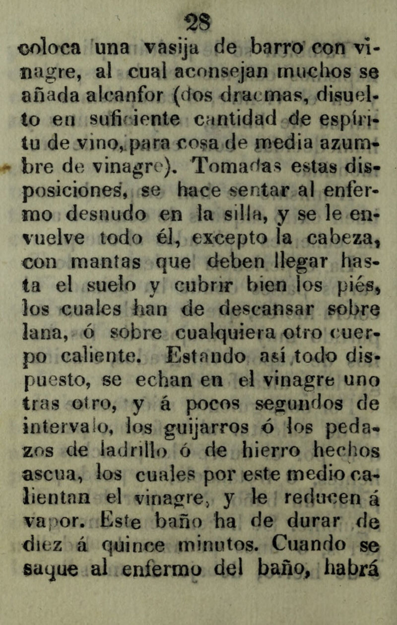 <3oloca una vasija de barro con vi- nagre, al cual aconsejan rnuclios se añada alcanfor (dos dracmas, disuel- to en sufií iente cantidad de espíri- tu de vino, para cosa de media azum* bre de vinagre). Tomadas CvStas dis- posiciones, se hace sentar al enfer- mo desnudo en la silla, y se le en- vuelve todo él, excepto la cabeza, con mantas que deben llegar has- ta el suelo y cubrir bien los pies, los cuales han de descansar sobre lana, ó sobre cualquiera otro cuer- po caliente. Estando así todo dis- puesto, se echan en el vinagre uno tras otro, y á pocos segundos de intervalo, los guijarros ó los peda- zos de ladrillo ó de hierro hechos ascua, los cuales por este medio ca- lientan el vinagre» y le reducen á vapor. Este baño ha de durar de diez á quince minutos. Cuando se saque al enfermo del baño, habrá