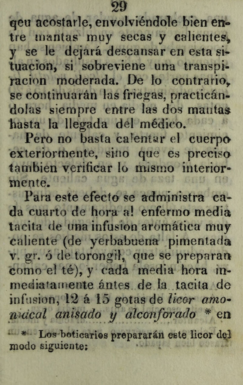 qeir acostarle, envolviéndole bien en- tre mantas muy secas y calientes^ y se le dejará descansar en esta si- tuación, si sobreviene una transpi* ración moderada. De lo contrario^ se continuarán las friegas, practicán- dolas siempre entre las dos mantas liasta la llegada del médico. Pero no basta calentar el cuerpo exleriorníiente, sino que es precisa también verificar lo mismo interior- mente. Para este efecto se administra ca- da cuarto de hora a! enfermo media tacita de una infusión aromática muy caliente (de yerbabuena pimentada v, gr. ó de torongil, que se preparan como e! té), y cada media hora in- mediatamente antes de la tacita de infusión, 12 á 15 gotas de licar amo^ nmcal anisado y alconfoi^ado * en ‘ Las-boticarios prepararán este licor modo siguiente;