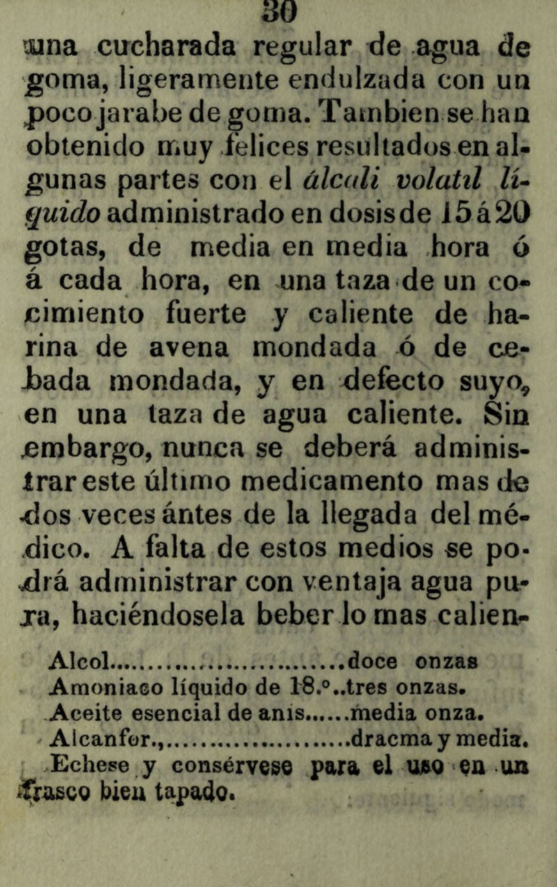 tuna cucharada regular de agua de goma, ligeramente endulzada con un poco jarabe de goma. También se haa obtenido muy felices resultados en al- gunas partes con el álcali volátil lu quido administrado en dosisde I5á2t) gotas, de media en media hora ó á cada hora, en una taza de un co- cimiento fuerte y caliente de ha- rina de avena mondada ó de ca- jeada mondada, y en defecto suyo^ en una taza de agua caliente. Sin embargo, nunca se deberá adminis- trar este último medicamento mas de dos veces ántes de la llegada del mé- dico. A falta de estos medios se po- drá administrar con ventaja agua pu- ja, haciéndosela beber lo mas calien- Alcol doce onzas Amoniaco líquido de 18.®,.tres onzas. Aceite esencial de anís media onza. Alcanfor., dracma y media. .Echese y consérvese para el uao ea un «Traseg bieu tapado.