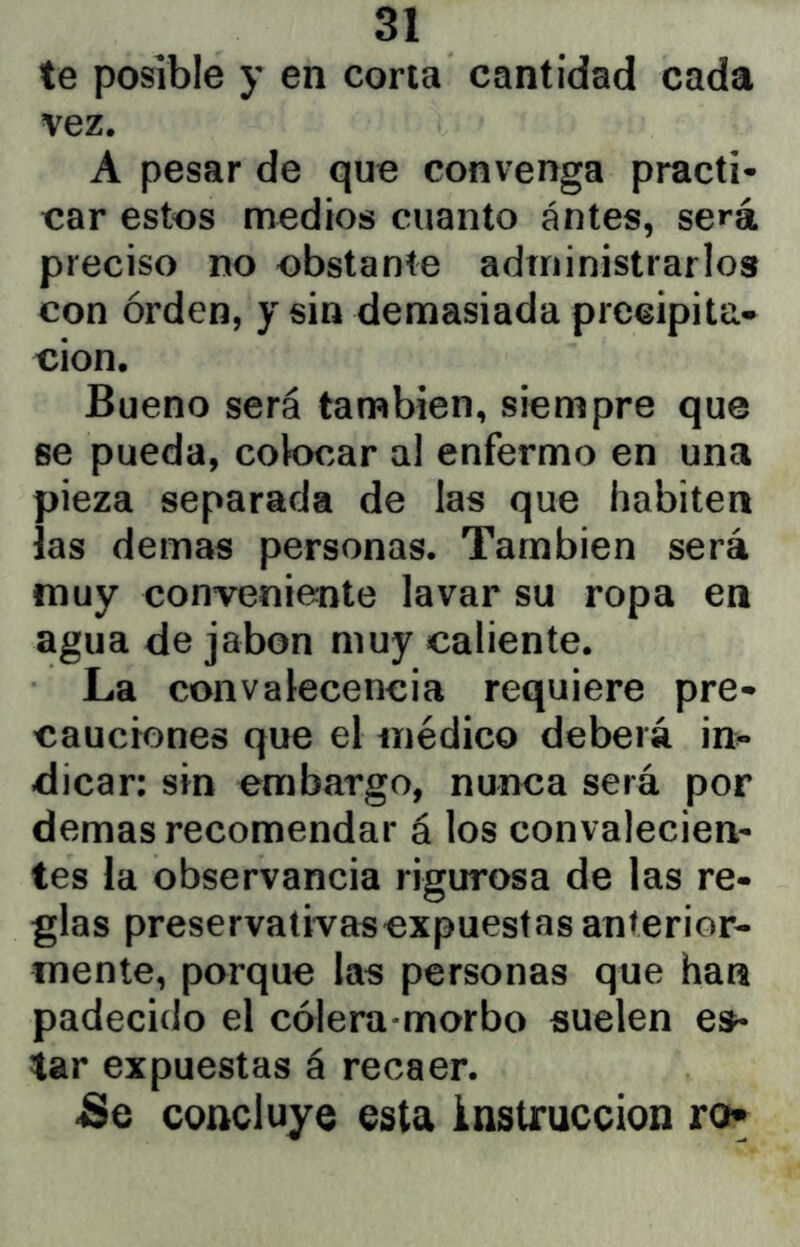 te posible y en corla cantidad cada vez. A pesar de que convenga practi- car estos medios cuanto ántes, será preciso no obstante administrarlos con orden, y sin demasiada precipita- ción. Bueno será también, siempre que se pueda, colocar al enfermo en una pieza separada de las que habiten las demas personas. También será muy conveniente lavar su ropa en agua de jabón muy caliente. La convalecencia requiere pre- cauciones que el médico deberá in>* dicar: sin embargo, nunca será por demas recomendar á los convalecien- tes la observancia rigurosa de las re- glas preservativasexpuestas anterior- mente, porque las personas que han padecido el cólera-morbo suelen es- tar expuestas á recaer. -Se concluye esta instrucción ro»