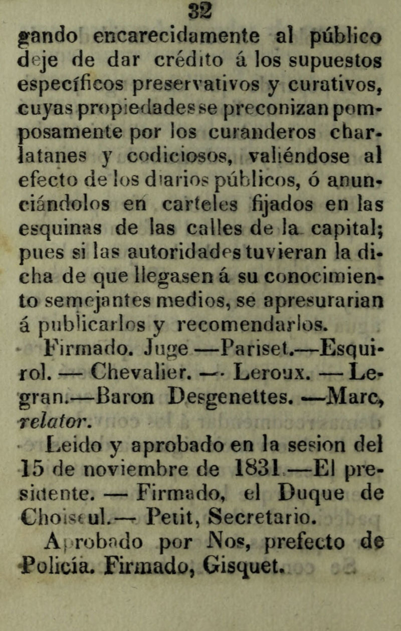 82 pando encarecidamente al público deje de dar crédito a los supuestos específicos preservativos y curativos, cuyas propiedades se preconizan pom- posamente por los curanderos char- latanes y codiciosos, valiéndose al efecto de los diarios públicos, ó anun- ciándolos en carteles fijados en las esquinas de las calles de la capital; pues si las autoridades tuvieran la di- cha de que llegasen á su conocimien- to semejantes medios, se apresurarían á publicarlos y recomendarlos. Firmado. Juge —Pariset.—Esqui- rol. — Chevalier. — Leroux. —Le- gran.—Barón Desgenettes. —Marc, relator. Leido y aprobado en la sesión del 15 de noviembre de 1831—El pre- sidente. — Firmado, el Duque de Choisíul.-^ Peiit, Secretario. Af robado por Nos, prefecto de •Policía. Firmado, Gisquet.