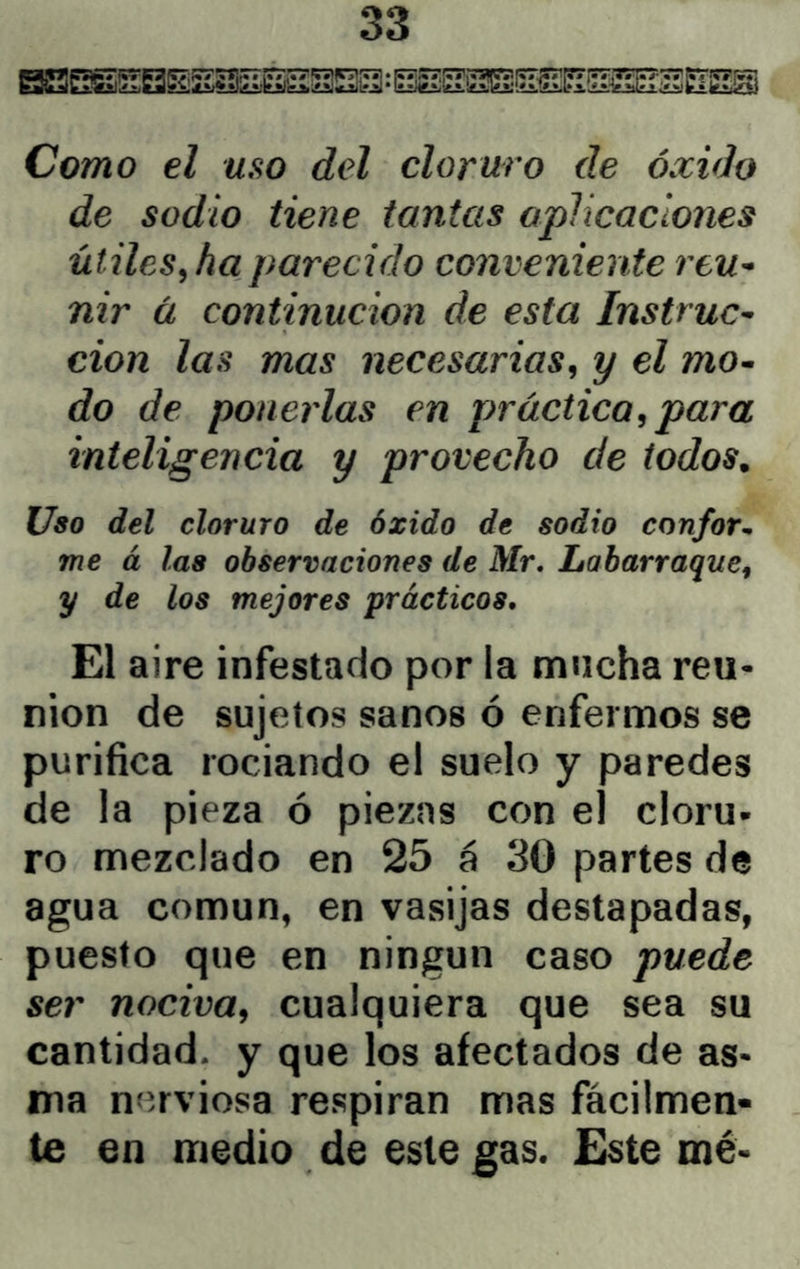 Como el uso del cloruro de óxido de sodio tiene tantas aplicaciones útiles^ ha parecido conveniente reu^ nir ü continucion de esta Instruc- ción las mas necesarias, y el mo- do de ponerlas en práctica, para inteligencia y provecho de todos. Uso del cloruro de óxido de sodio confor^ me á las observaciones de Mr. Laharraque, y de los mejores prácticos. El aire infestado por la mucha reu- nión de sujetos sanos ó enfermos se purifica rociando el suelo y paredes de la pieza ó piezas con el cloru- ro mezclado en 25 á 30 partes de agua común, en vasijas destapadas, puesto que en ningún caso puede ser nociva, cualquiera que sea su cantidad, y que los afectados de as- ma níírviosa respiran mas fácilmen- te en medio de este gas. Este mé-