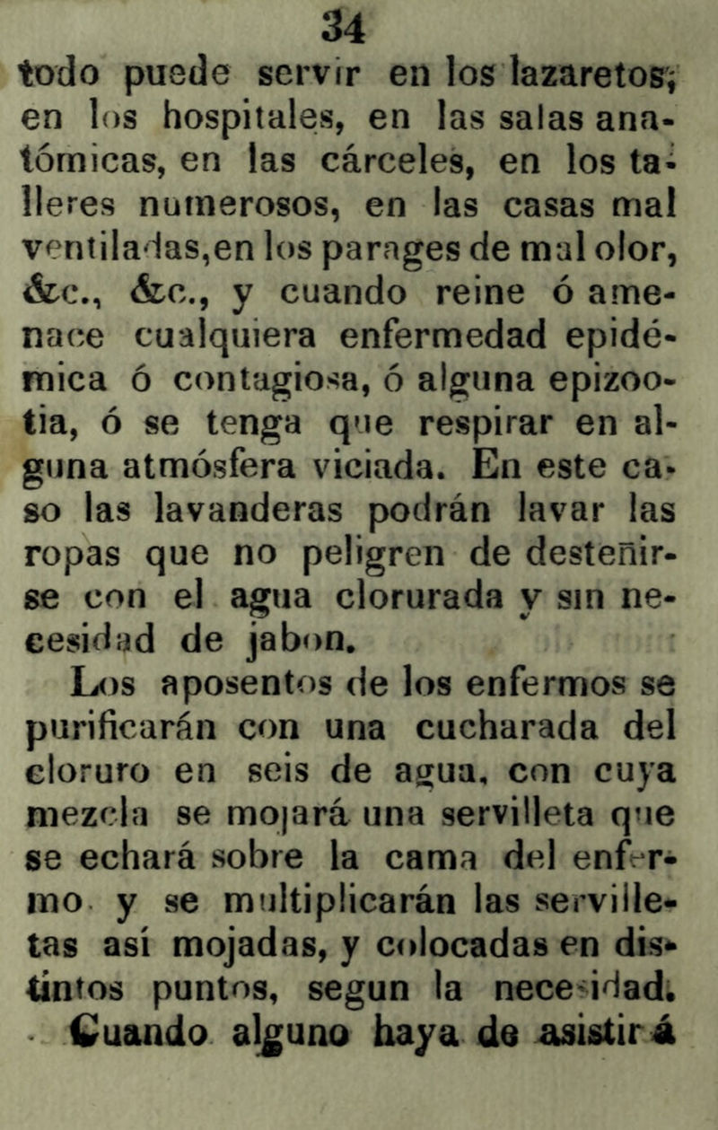 todo puede servir en los lazaretos^ en los hospitales, en las salas ana- tómicas, en las cárceles, en los ta- lleres numerosos, en las casas mal ventiladas,en los parnges de mal olor, &c., &c., y cuando reine ó ame- nace cualquiera enfermedad epidé- mica ó contagiosa, ó alguna epizoo- tia, ó se tenga que respirar en al- guna atmósfera viciada. En este ca- so las lavanderas podrán lavar las ropas que no peligren de desteñir- se con el agua clorurada y sin ne- cesidad de jabón. Los aposentos de los enfermos se purificarán con una cucharada del cloruro en seis de agua, con cuya mezcla se mojará una servilleta que se echará sobre la cama del enft-r- ino y se multiplicarán las serville- tas así mojadas, y colocadas en dis- tintos puntos, según la necesidad, Cuando alguno baya de asistirá