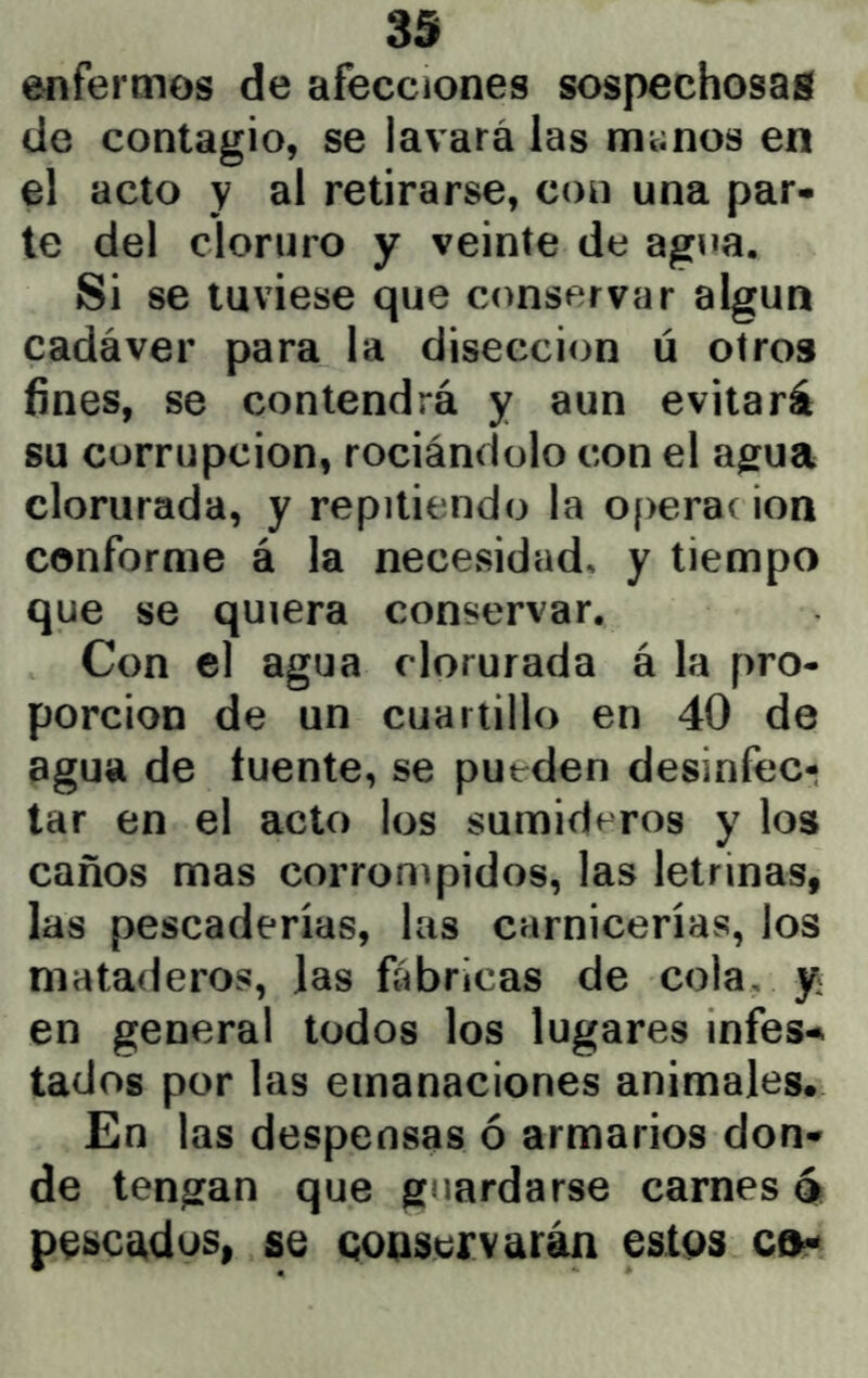 enfermos de afecciones sospechosas de contagio, se lavará las manos en el acto y al retirarse, con una par- te del cloruro y veinte de agua. Si se tuviese que conservar algún cadáver para la disección ú otros fines, se contendrá y aun evitará su corrupción, rociándolo con el agua clorurada, y repitiendo la operar ion conforme á la necesidad, y tiempo que se quiera conservar. Con el agua clorurada á la pro- porción de un cuartillo en 40 de agua de fuente, se putden desinfec- tar en el acto los sumideros y los caños mas corrompidos, las letrinas, las pescaderías, las carnicerías, los mataderos, las fábricas de cola, y en general todos los lugares míes-, tados por las emanaciones animales. En las despensas ó armarios don- de tengan que guardarse carnes 4 pe^cádos, se qoqscrvarán estqs ct^