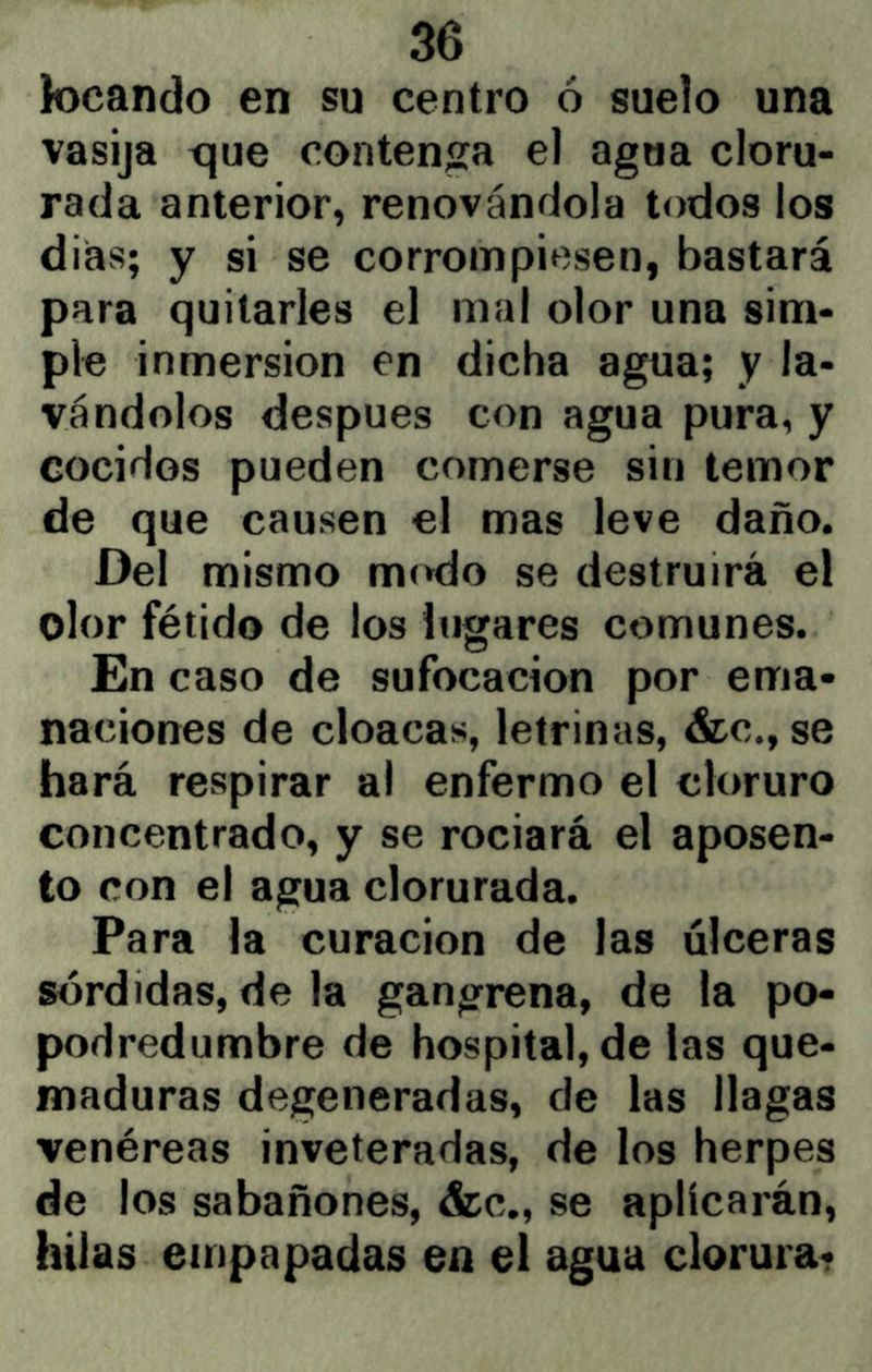 tocando en su centro ó suelo una vasija tjue contenga el agua cloru- rada anterior, renovándola todos los dias; y si se corrompiesen, bastará para quitarles el mal olor una sim- ple inmersión en dicha agua; y la- vándolos después con agua pura, y cocidos pueden comerse sin temor de que causen el mas leve daño. Del mismo mc^do se destruirá el olor fétido de los lugares comunes. En caso de sufocación por ema- naciones de cloacas, letrinas, &c., se hará respirar al enfermo el cloruro concentrado, y se rociará el aposen- to con el agua clorurada. Para la curación de las úlceras sórdidas, de la gangrena, de la po- podredumbre de hospital, de las que- maduras degeneradas, de las llagas venéreas inveteradas, de los herpes de los sabañones, &c., se aplicarán, hilas empapadas en el agua clorura-