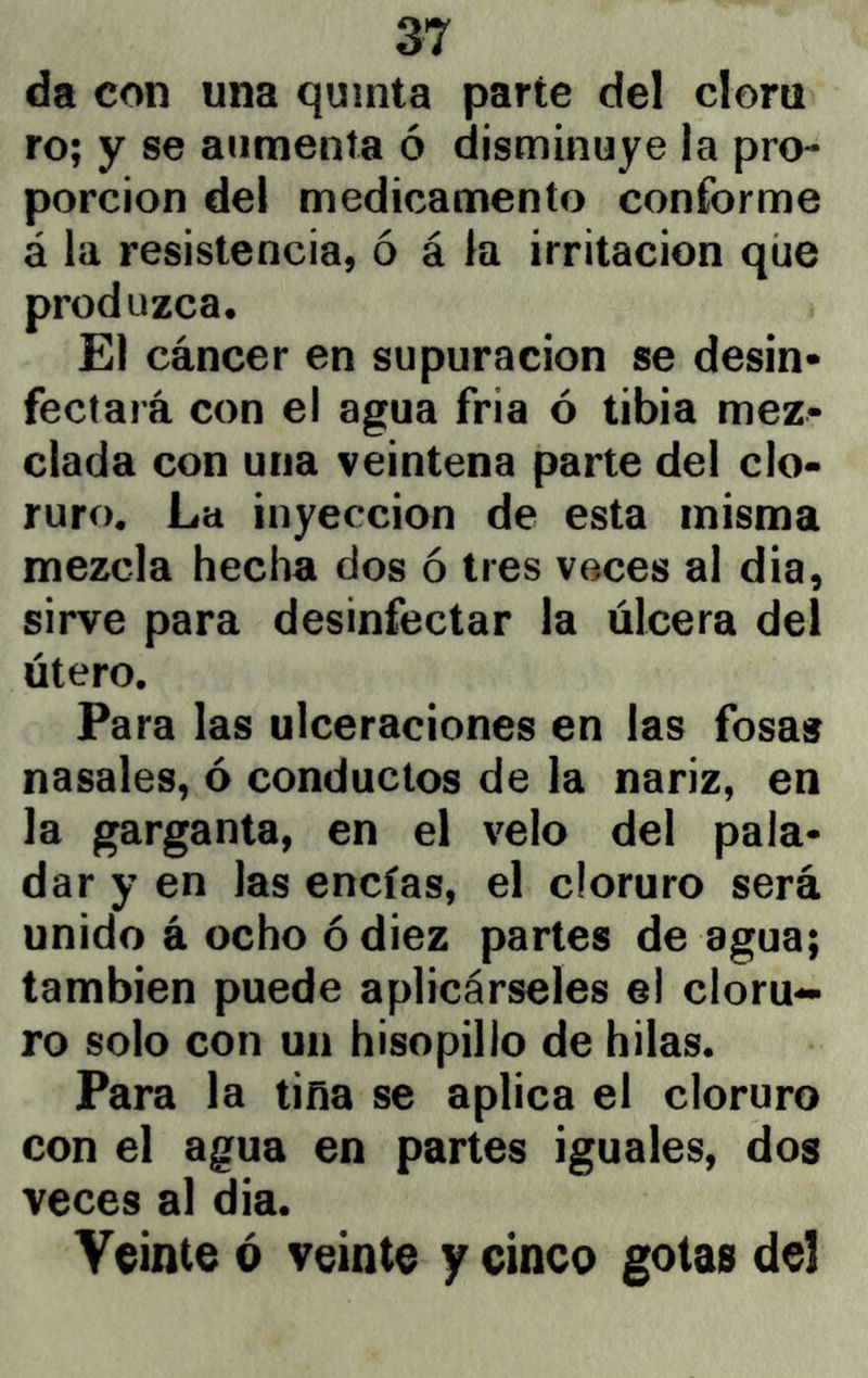 da con una quinta parte del clora ro; y se aumenta ó disminuye la pro- porción del medicamento conforme á la resistencia, ó á la irritación que produzca. El cáncer en supuración se desin- fectará con el agua fria ó tibia mez- clada con una veintena parte del clo- ruro. La inyección de esta misma mezcla hecha dos ó tres voces al dia, sirve para desinfectar la úlcera del útero. Para las ulceraciones en las fosas nasales, ó conductos de la nariz, en la garganta, en el velo del pala- dar y en las encías, el cloruro será unido á ocho ó diez partes de agua; también puede aplicárseles el cloru- ro solo con un hisopillo de hilas. Para la tiña se aplica el cloruro con el agua en partes iguales, dos veces al dia. Veinte ó veinte y cinco gotas del