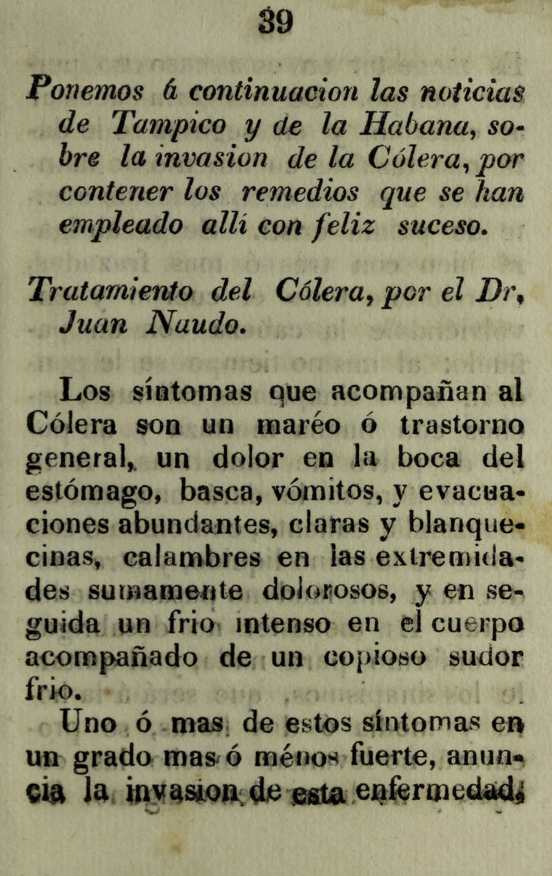 á9 Ponemos á continuación las noticias de Tampico y de la Habana^ so^ bre la invasión de la Cólera^ por contener los remedios que se han empleado allí con feliz suceso. Tratamiento del Cólera^ por el Dí\ Juan Naudo. Los síntomas que acompañan al Cólera son un maréo ó trastorno general^ un dolor en la boca del estómago, basca, vómitos, y evacua- ciones abundantes, claras y blanque- cinas, calanabres en las extremida- des sumamente dolorosos, y en se- guida un frío intenso en el cuerpo acompañado de un copioso sudor frk). Uno ó mas de estos síntomas en un grado mas/ó ménos fuerte, anun^ cía la esta