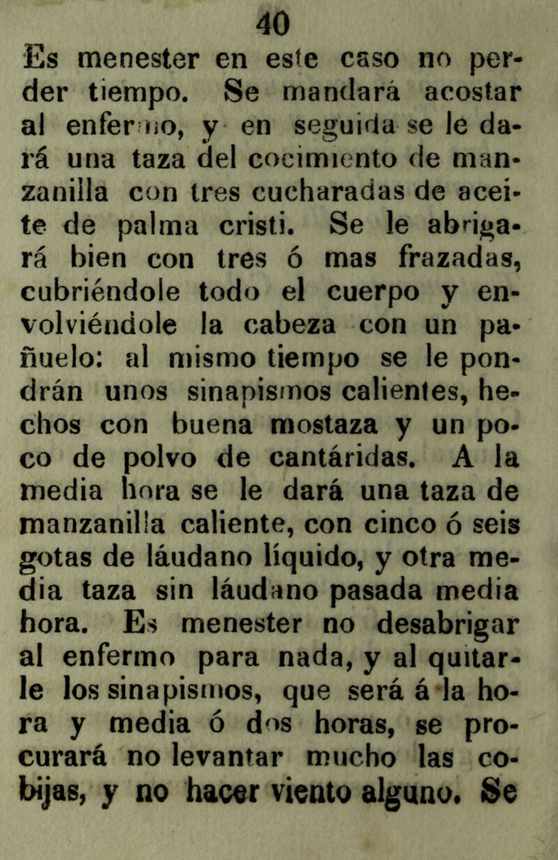 Es menester en este csso no per- der tiempo. Se mandará acostar al enfer liO, y en seguida se le da- rá una taza del cocimiento de man- zanilla con tres cucharadas de acei- te de palma Cristi. Se le abriga- rá bien con tres ó mas frazadas, cubriéndole todo el cuerpo y en- volviéndole la cabeza con un pa- ñuelo: al mismo tiempo se le pon- drán unos sinapismos calientes, he- chos con buena mostaza y un po- co de polvo de cantáridas. A la media hora se le dará una taza de manzanilla caliente, con cinco ó seis gotas de láudano líquido, y otra me- dia taza sin láudano pasada media hora. Es menester no desabrigar al enfermo para nada, y al quitar- le los sinapismos, que será á la ho- ra y media ó dos horas, se pro- curará no levantar mucho las co- bijas, y no hacor viento alguno. Se