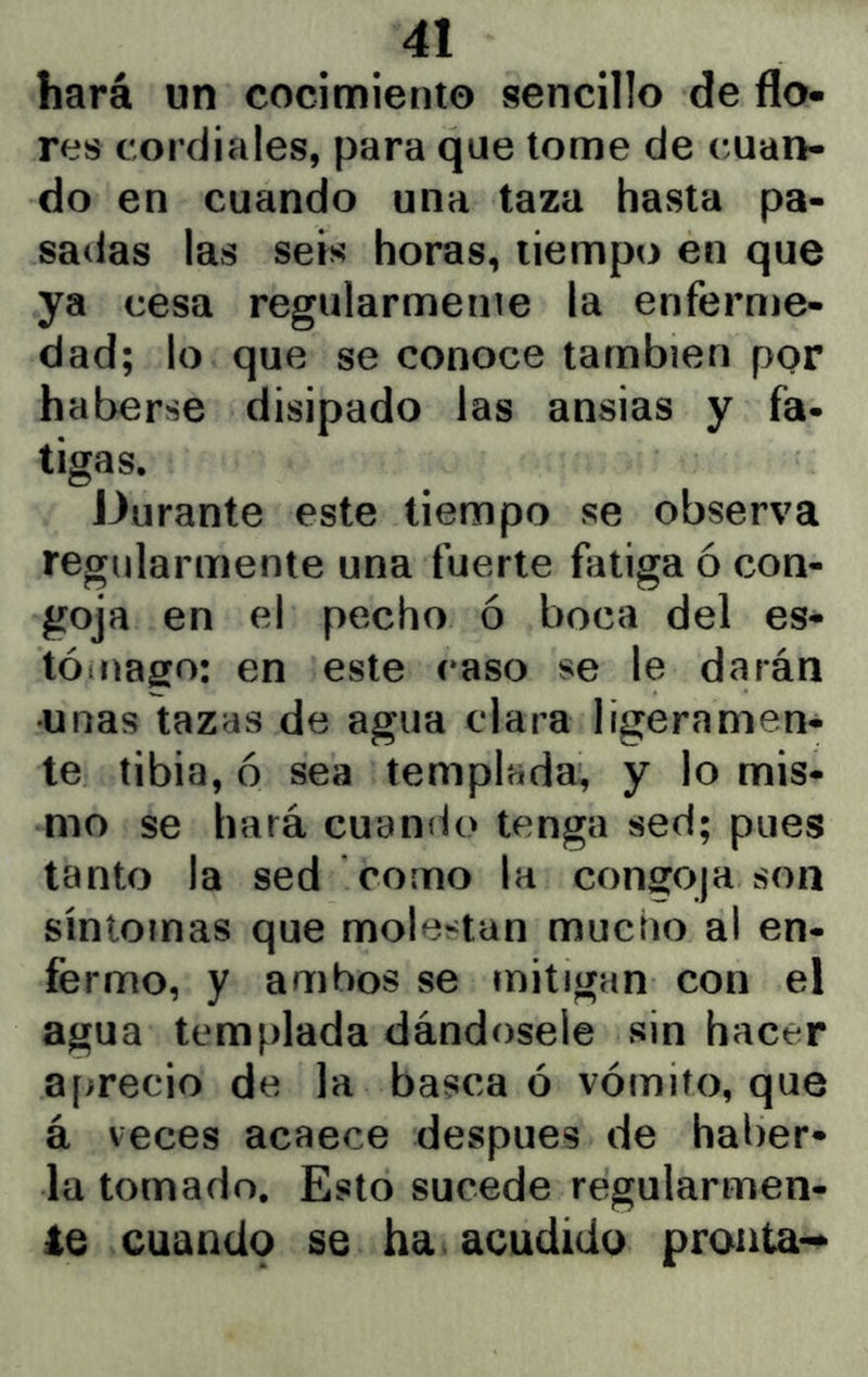 hará un cocimiento sencillo de flo- res cordiales, para que tome de cuan- do en cuando una taza hasta pa- sadas las seis horas, tiempo en que ya cesa regularmenie la enferme- dad; lo que se conoce también por haberse disipado las ansias y fa- tigas. Durante este tiempo se observa regularmente una fuerte fatiga ó con- goja en el pecho ó boca del es- tóíuaffo: en este caso se le darán •unas tazas de agua clara ligeramen- te tibia, 6 sea templada, y lo mis- mo se hará cuando tenga sed; pues tanto la sed como la congoja son síntomas que molestan mucho al en- fermo, y ambos se mitigan con el agua templada dándosele sin hacer aprecio de la basca ó vómito, que á veces acaece después de haiier* la tomado. Esto sucede regularmen- te cuando se ha acudido pronta-*