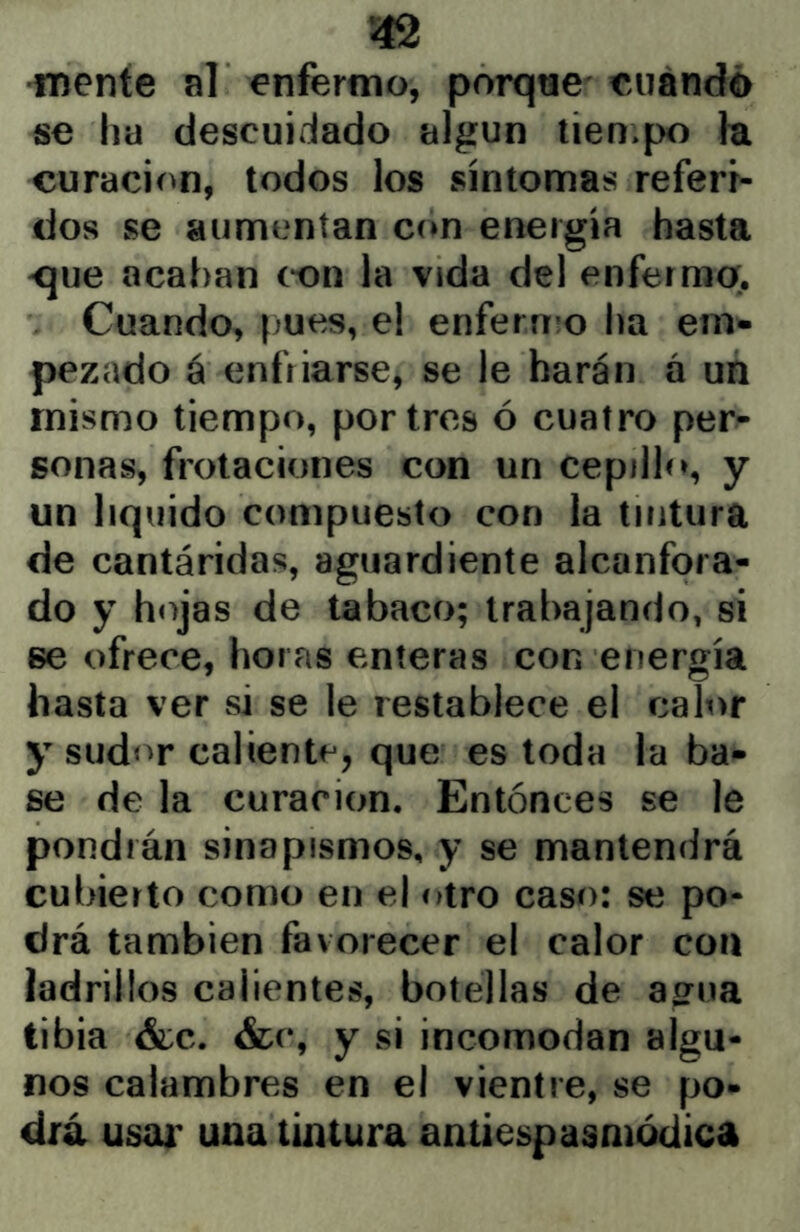 mente al enfermo, porqtie'euándó se ha descuidado algún tien>po fe curación, todos los síntomas referf- dos se aumentan con energía hasta <jue acaban c-on la vida del enfermo;. Cuando, pues, el enfermo ha em- pezado á enfriarse, se le harán á un mismo tiempo, por tros ó cuatro per- sonas, frotaciones con un cepillo, y un liquido compuesto con la tintura de cantáridas, aguardiente alcanfora- do y hojas de tabaco; trabajando, si se ofrece, horas enteras con energía hasta ver si se le restablece el calor y sudor caliente, que es toda la ba- se de la curación. Entonces se le pondrán sinapismos, y se mantendrá cubierto como en el otro caso: se po- drá también favorecer el calor con íadrillos calientes, botellas de ao^ua tibia &c. &r, y si incomodan algu- nos calambres en el vientre, se po- drá usar una tintura antiespasniódica