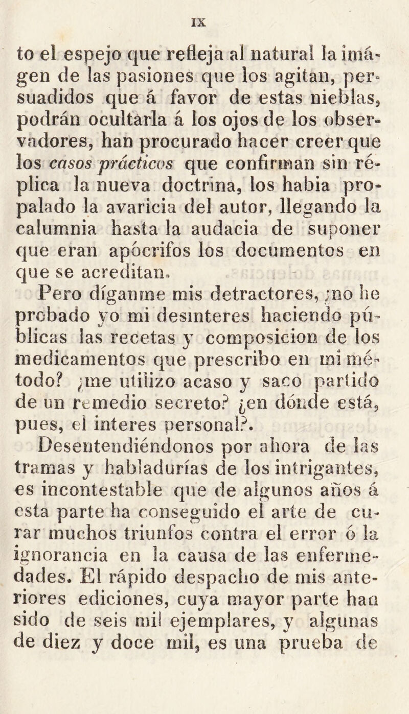 to el espejo que refleja al natural laiiná- gen de las pasiones que los agitan, per- suadidos que á favor de estas nieblas, podrán ocultarla á los ojos de los obser- vadores, han procurado hacer creer que los casos prácticos que confirman sin ré- plica la nueva doctrina, los habia pro- palado la avaricia del autor, llegando la calumnia hasta la audacia de suponer que eran apócrifos los documentos en que se acreditan» Pero díganme mis detractores, ;no he probado yo mi desinterés haciendo pú- blicas las recetas y composición de los medicamentos que prescribo en mi mé- todo? ;me utilizo acaso y saco partido de un remedio secreto? ¿en dónde está, pues, el interes personal?. Desentendiéndonos por ahora de las tramas y habladurías de los intrigantes, es incontestable que de algunos años á esta parte ha conseguido el arte de cu- rar muchos triunfos contra el error ó la ignorancia en la causa de las enferme- dades. El rápido despacho de mis ante- riores ediciones, cuya mayor parte han sido de seis mil ejemplares, y algunas de diez y doce mil, es una prueba de