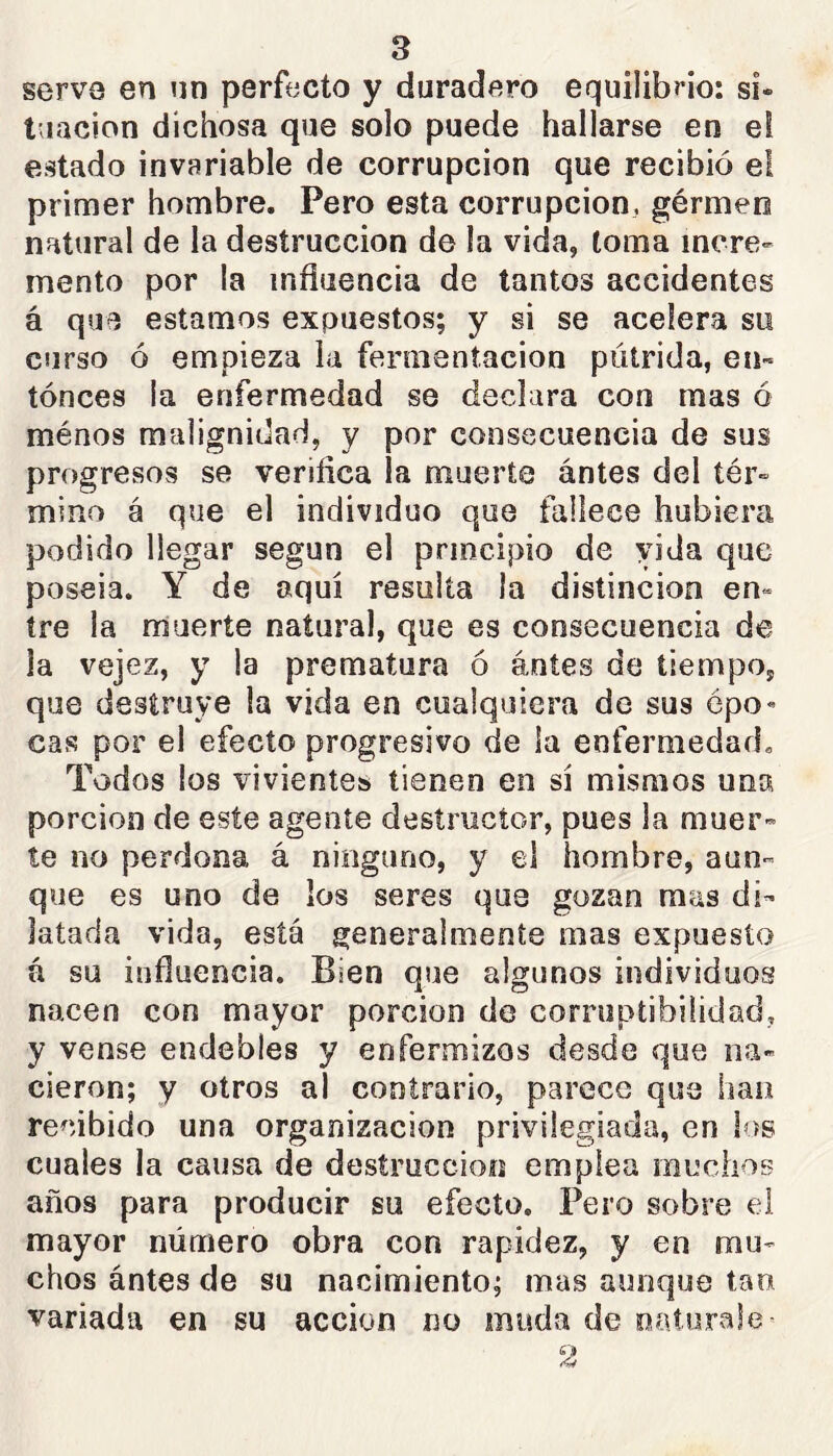 s serve en un perfecto y duradero equilibrio: si» taacion dichosa que solo puede hallarse en el estado invariable de corrupción que recibió el primer hombre. Pero esta corrupción, gérmen natural de la destrucción de la vida, toma incre- mento por la influencia de tantos accidentes á que estamos expuestos; y si se acelera su curso ó empieza la fermentación pútrida, en~ tónces la enfermedad se declara con mas ó ménos malignidad, y por consecuencia de sus progresos se verifica ¡a muerte antes del tér» mino á que el individuo que fallece hubiera podido llegar según el principio de vida que poseia. Y de aquí resulta la distinción en» íre la muerte natural, que es consecuencia de ja vejez, y la prematura ó ántes de tiempo, que destruye la vida en cualquiera de sus épo« cas por el efecto progresivo de la enfermedad. Todos los vivientes tienen en sí mismos una porción de este agente destructor, pues la muer- te no perdona á ninguno, y el hombre, aun- que es uno de los seres que gozan mas di- latada vida, está generalmente mas expuesto á su influencia. Bien que algunos individuos nacen con mayor porción do corruptibilidad, y vense endebles y enfermizos desde que na- cieron; y otros al contrario, parece que han recibido una organización privilegiada, en los cuales la causa de destrucción emplea muchos años para producir su efecto. Pero sobre el mayor número obra con rapidez, y en mu- chos ántes de su nacimiento; mas aunque tan variada en su acción no moda de oaturale