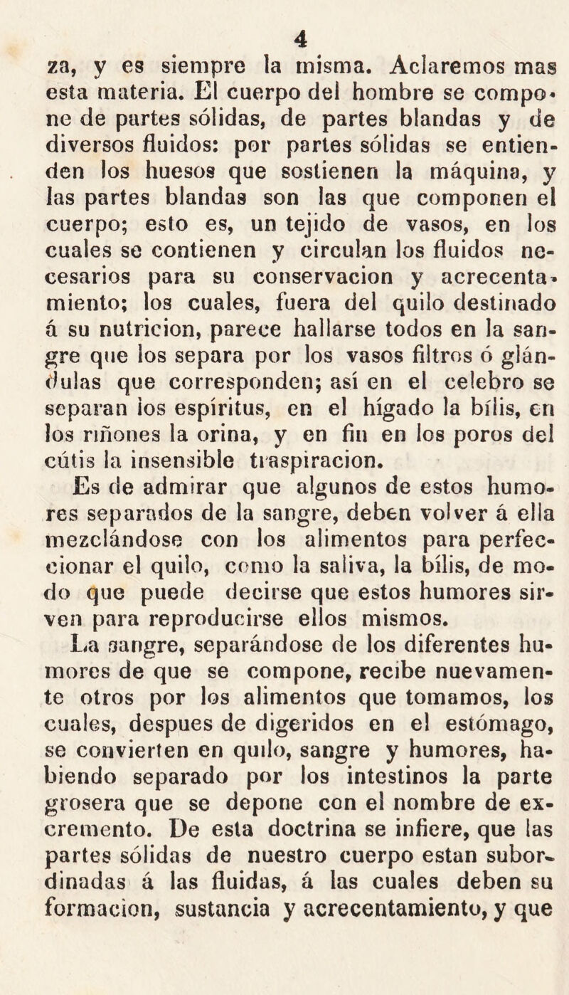 za, y es siempre la misma. Aclaremos mas esta materia. El cuerpo del hombre se compo* ne de partes sólidas, de partes blandas y de diversos fluidos: por partes sólidas se entien- den los huesos que sostienen la máquina, y las partes blandas son las que componen el cuerpo; esto es, un tejido de vasos, en los cuales se contienen y circulan los fluidos ne- cesarios para su conservación y acrecenta» miento; los cuales, fuera del quilo destinado á su nutrición, parece hallarse todos en la san- gre que los separa por los vasos filtros ó glán- dulas que corresponden; así en el celebro se separan ios espíritus, en el hígado la bilis, en los riñones la orina, y en fin en los poros del cutis la insensible traspiración. Es de admirar que algunos de estos humo- res separados de la sangre, deben volver á ella mezclándose con los alimentos para perfec- cionar el quilo, como la saliva, la bilis, de mo- do que puede decirse que estos humores sir- ven para reproducirse ellos mismos. La sangre, separándose de los diferentes hu- mores de que se compone, recibe nuevamen- te otros por los alimentos que tomamos, los cuales, después de digeridos en el estómago, se convierten en quilo, sangre y humores, ha- biendo separado por los intestinos la parte grosera que se depone con el nombre de ex- cremento. De esta doctrina se infiere, que las partes sólidas de nuestro cuerpo están subor- dinadas á las ñuidas, á las cuales deben su formación, sustancia y acrecentamiento, y que