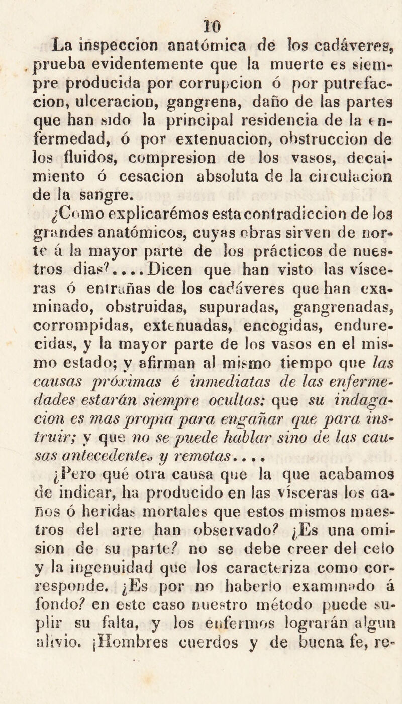 La inspección anatómica de îos cadáveres, prueba evidentemente que la muerte es siem- pre producida por corrupción ó por putrefac- ción, ulceración, gangrena, daño de las partes que han sido la principal residencia de la en- fermedad, ó por extenuación, obstrucción de los fluidos, compresión de los vasos, decai- miento ó cesación absoluta de la circulación de la sangre. ¿Como explicarémos esta contradicción de los grandes anatómicos, cuyas obras sirven de nor- te á la mayor parte de los prácticos de nues- tros dias'?.,,. Dicen que han visto las visce- ras 6 entrañas de los cadáveres que han exa- minado, obstruidas, supuradas, gangrenadas, corrompidas, extenuadas, encogidas, endure- cidas, y la mayor parte de los vasos en el mis- mo estado; y afirman al mismo tiempo que las cansas jwóximas é inmediatas de las enferme- dades estarán siempre ocultas: que su indaga- ción es mas propia para engañar que para ins- truir; y que no se puede hablar sino de las cau- sas ontecedxntea y remotas,,,. ¿Pero qué otra causa que la que acabamos de indicar, ha producido en las visceras los oa- nos ó heridas mortales que estos mismos maes- tros del arre han observado? ¿Es una emi- sión de su parte? no se debe creer del celo y la ingenuidad que los caracteriza como cor- responde. ¿Es por no haberlo examinado á fondo? en este caso nuestro métedo puede su- plir su falta, y los enfermos lograrán algiui alivio. ¡Hombres cuerdos y de buena fe, re-