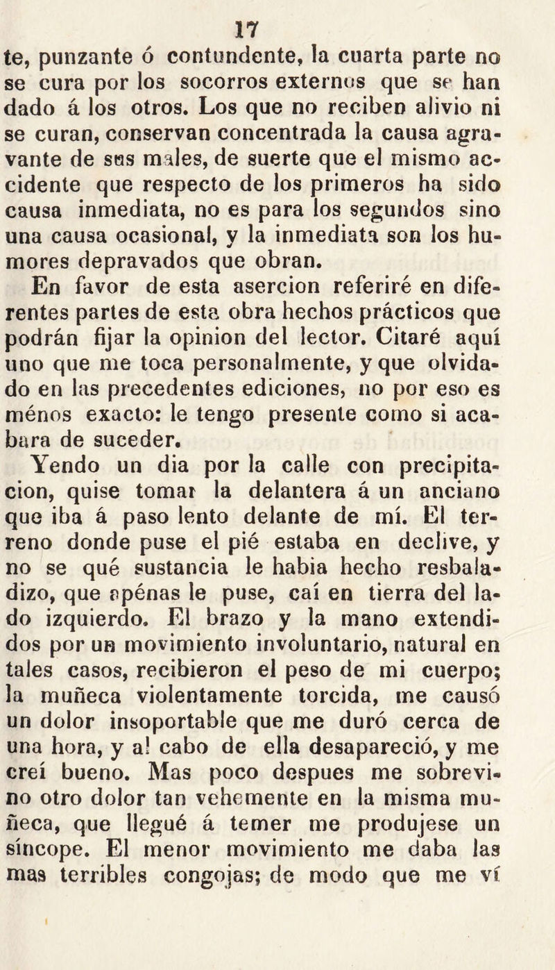 te, punzante ó contundente, la cuarta parte no se cura por los socorros externos que se han dado á los otros. Los que no reciben alivio ni se curan, conservan concentrada la causa agra- vante de SHS males, de suerte que el mismo ac- cidente que respecto de los primeros ha sido causa inmediata, no es para los segundos sino una causa ocasional, y la inmediata son los hu- mores depravados que obran. En favor de esta aserción referiré en dife- rentes partes de esta obra hechos prácticos que podrán fijar la opinion del lector. Citaré aquí uno que me toca personalmente, y que olvida- do en las precedentes ediciones, no por eso es ménos exacto: le tengo presente como si aca- bara de suceder. Yendo un dia por la calle con precipita- ción, quise tomar la delantera á un anciano que iba á paso lento delante de mí. El ter- reno donde puse el pié estaba en declive, y no se qué sustancia le habia hecho resbala- dizo, que ppénas le puse, caí en tierra del la- do izquierdo. El brazo y la mano extendi- dos por un movimiento involuntario, natural en tales casos, recibieron el peso de mi cuerpo; la muñeca violentamente torcida, me causó un dolor insoportable que me duró cerca de una hora, y a! cabo de ella desapareció, y me creí bueno. Mas poco después me sobrevi- no otro dolor tan vehemente en la misma mu- ñeca, que llegué á temer me produjese un síncope. El menor movimiento me daba las mas terribles congojas; de modo que me vi