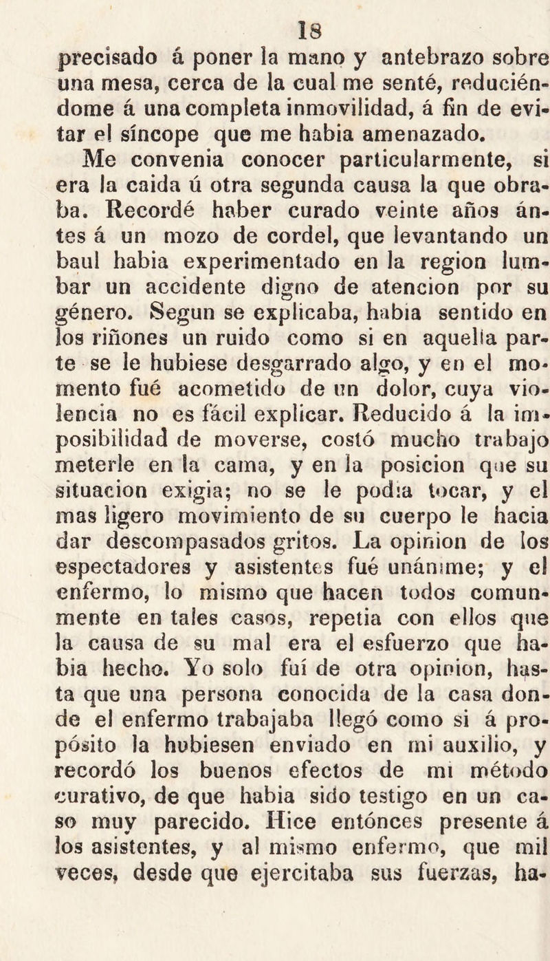 precisado á poner la mano y antebrazo sobre una mesa, cerca de la cual me senté, reducién- dome á una completa inmovilidad, á fin de evi- tar el síncope que me había amenazado. Me convenia conocer particularmente, si era la caída ú otra segunda causa la que obra- ba. Recordé haber curado veinte años án- tes á un mozo de cordel, que levantando un baúl habia experimentado en la región lum- bar un accidente digno de atención por su género. Según se explicaba, habia sentido en los riñones un ruido como si en aquella par- te se le hubiese desgarrado algo, y en el mo- mento fué acometido de un dolor, cuya vio- lencia no es fácil explicar. Reducido á la im- posibilidad de moverse, costó mucho trabajo meterle en la cama, y en la posición que su situación exigía; no se le podía locar, y el mas ligero movimiento de su cuerpo le hacia dar descompasados gritos. La opinion de los espectadores y asistentes fué unánime; y el enfermo, lo mismo que hacen todos comun- mente en tales casos, repetía con ellos que la causa de su mal era el esfuerzo que ha- bla hecho. Yo solo fui de otra opinion, has- ta que una persona conocida de la casa don- de el enfermo trabajaba llegó como si á pro- pósito la hubiesen enviado en mi auxilio, y recordó los buenos efectos de mi método curativo, de que habia sido testigo en un ca- so muy parecido. Hice entónces presente á los asistentes, y al mismo enfermo, que mil veces, desde que ejercitaba sus fuerzas, ha-