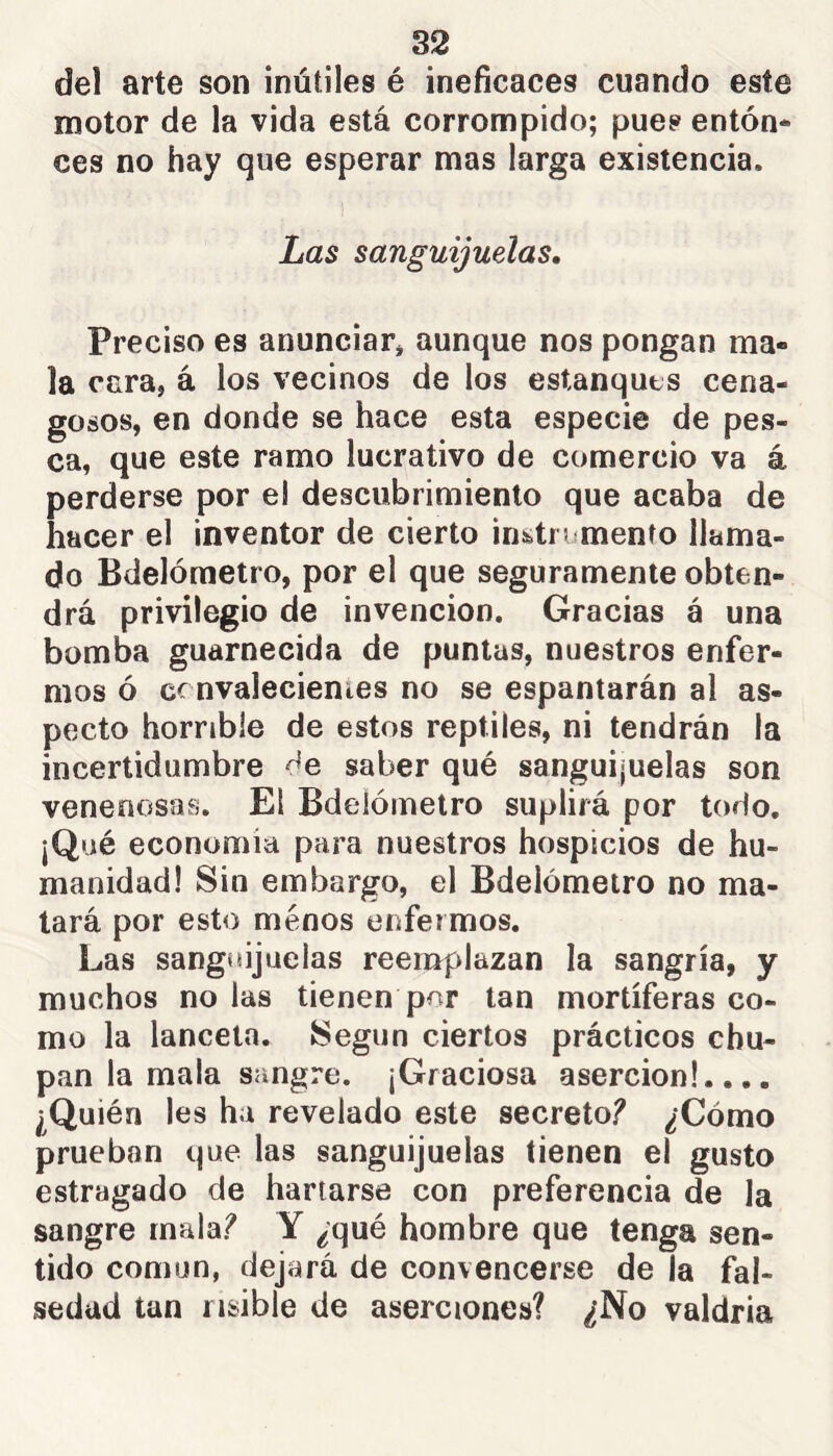 del arte son inútiles é ineficaces cuando este motor de la vida está corrompido; pues enton- ces no hay que esperar mas larga existencia. Las sanguijuelas. Preciso es anunciar* aunque nos pongan ma- la cara, á los vecinos de los estanques cena- gosos, en donde se hace esta especie de pes- ca, que este ramo lucrativo de comercio va á perderse por el descubrimiento que acaba de hacer el inventor de cierto instromento llama- do Bdelómetro, por el que seguramente obten- drá privilegio de invención. Gracias á una bomba guarnecida de puntas, nuestros enfer- mos ó cc nvalecienies no se espantarán al as- pecto horrible de estos reptiles, ni tendrán la incertidumbre de saber qué sanguijuelas son venenosas. El Bdelómetro suplirá por todo. ¡Qué economía para nuestros hospicios de hu- manidad! Sin embargo, el Bdelómetro no ma- tará por esto menos enfermos. Las sanguijuelas reemplazan la sangría, y muchos no las tienen por tan mortíferas co- mo la lanceta. Según ciertos prácticos chu- pan la mala sangre. ¡Graciosa aserción!.... ¿Quién les ha revelado este secreto? ¿Cómo prueban que las sanguijuelas tienen el gusto estragado de hartarse con preferencia de la sangre mala? Y ¿qué hombre que tenga sen- tido común, dejará de convencerse de la fal- sedad tan risible de aserciones? ¿No valdría