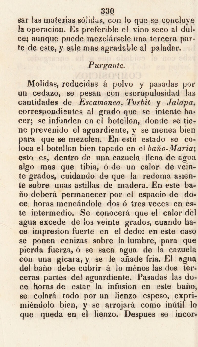 sar las materias sólidas, con lo que se concluye la operación. Es preferible el vino seco a! dul- ce; aunque puede naezclárseíe una tercera par- te de este, y sale mas agradable al paladar. Purgante, Molidas, reducidas á polvo y pasadas por un cedazo, se pesan con escrupulosidad las cantidades de Escamonea, Turbit y Jalapa, correspondientes al grado que se intente ha- cer; se infunden en el botellón, donde se tie- ne prevenido el aguardiente, y se menea bien para que se mezclen. En este estado se co- loca el botellón bien tapado en el baño~María; esto es, dentro de una cazuela llena de agua algo mas que tibia, ó de un calor de vein- te grados, cuidando de que la redoma asien- te sobre unas astillas de madera. En este ba- ño deberá permanecer por el espacio de do- ce horas meneándole dos ó tres veces en es- te intermedio. Se conocerá que el calor dél agua excede de los veinte grados, cuando ha- ce impresión fuerte en el dedo: en este caso se ponen cenizas sobre la lumbre, para que pierda fuerza, ó se saca agua de la cazuela con una gícara, y se le añade fria. El agua del baño debe cubrir á lo ménos las dos ter- ceras partes del aguardiente. Pasadas las do- ce horas de estar la infusion en este baño, se colará todo por un lienzo espeso, expri- miéndolo bien, y se arrojará como inútil lo que queda en el lienzo. Despues se incor-